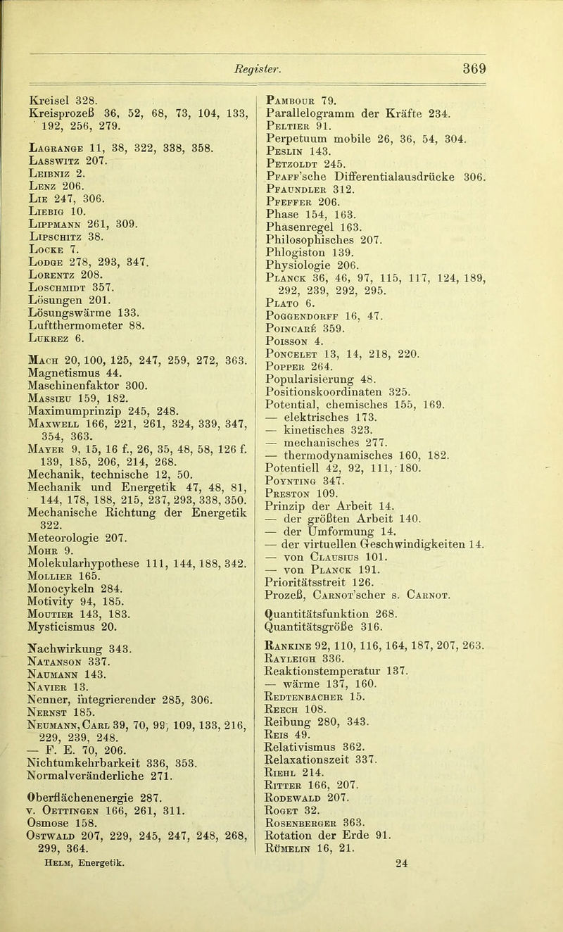 Kreisel 328. Kreisprozeß 36, 52, 68, 73, 104, 133, 192, 256, 279. Lagrange 11, 38, 322, 338, 358. Lasswitz 207. Leibniz 2. Lenz 206. Lie 247, 306. Liebig 10. Lippmann 261, 309. Lipschitz 38. Locke 7. Lodge 278, 293, 347. Lorentz 208. Loschmidt 357. Lösungen 201. Lösungswärme 133. Luftthermometer 88. Lukrez 6. Mach 20, 100, 125, 247, 259, 272, 363. Magnetismus 44. Maschinenfaktor 300. Massieu 159, 182. Maximumprinzip 245, 248. Maxwell 166, 221, 261, 324, 339, 347, 354, 363. Mayer 9, 15, 16 f., 26, 35, 48, 58, 126 f. 139, 185, 206, 214, 268. Mechanik, technische 12, 50. Mechanik und Energetik 47, 48, 81, 144, 178, 188, 215, 237, 293, 338, 350. Mechanische Richtung der Energetik 322. Meteorologie 207. Mohr 9. Molekularhypothese 111, 144,188,342. Mollier 165. Monocykeln 284. Motivity 94, 185. Moutier 143, 183. Mysticismus 20. Nachwirkung 343. Natanson 337. Naumann 143. Navier 13. Nenner, integrierender 285, 306. Nernst 185. Neumann, Carl 39, 70, 99, 109,133, 216, 229, 239, 248. — F. E. 70, 206. Nichtumkehrbarkeit 336, 353. Normalveränderliche 271. Oberflächenenergie 287. v. Oettingen 166, 261, 311. Osmose 158. Ostwald 207, 229, 245, 247, 248, 268, 299, 364. Helm, Energetik. Pambour 79. Parallelogramm der Kräfte 234. Peltier 91. Perpetuum mobile 26, 36, 54, 304. Peslin 143. Petzoldt 245. PFAFF’sche Differentialausdrücke 306. Pfaundler 312. Pfeffer 206. Phase 154, 163. Phasenregel 163. Philosophisches 207. Phlogiston 139. Physiologie 206. Planck 36, 46, 97, 115, 117, 124, 189, 292, 239, 292, 295. Plato 6. Poggendorff 16, 47. PoiNCARf: 359. Poisson 4. Poncelet 13, 14, 218, 220. Popper 264. Popularisierung 48. Positionskoordinaten 325. Potential, chemisches 155, 169. — elektrisches 173. — kinetisches 323. — mechanisches 277. — thermodynamisches 160, 182. Potentiell 42, 92, 111,-180. POYNTING 347. Preston 109. Prinzip der Arbeit 14. — der größten Arbeit 140. — der Umformung 14. — der virtuellen Geschwindigkeiten 14. — von Clausius 101. — von Planck 191. Prioritätsstreit 126. Prozeß, CARNOT’scher s. Carnot. Quantitätsfunktion 268. Quantitätsgröße 316. Rankine 92,110,116,164,187, 207, 263. Rayleigh 336. Reaktionstemperatur 137. — wärme 137, 160. Redtenbacher 15. Reech 108. Reibung 280, 343. Reis 49. Relativismus 362. Relaxationszeit 337. Riehl 214. Ritter 166, 207. Rodewald 207. Roget 32. Rosenberger 363. Rotation der Erde 91. Rumelin 16, 21. 24