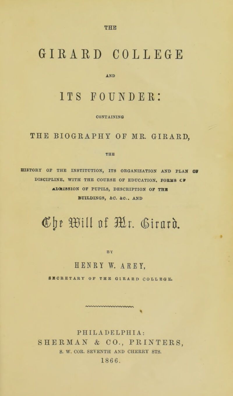 THE GIRARD COLLEGE AND its founder: CONTAINING THE BIOGRAPHY OF MR. GIRARD, THE HISTORY OF THE INSTITUTION, ITS ORGANIZATION AND PLAN OF DISCIPLINE. WITH THE COURSE OF EDUCATION. FORMS C» ADMISSION OF PUPILS, DESCRIPTION OF THB BUILDINGS, AC. AC.. AND Clif 3BUI of 311 r. iSirarb. HENRY W. AREY, SECRETARY OF THE GIRARD COLLEGE. PHILADELPHIA: SHERMAN & CO., PRINTERS, S. W. COR. SEVENTH AND CHERRY STS. 1866.