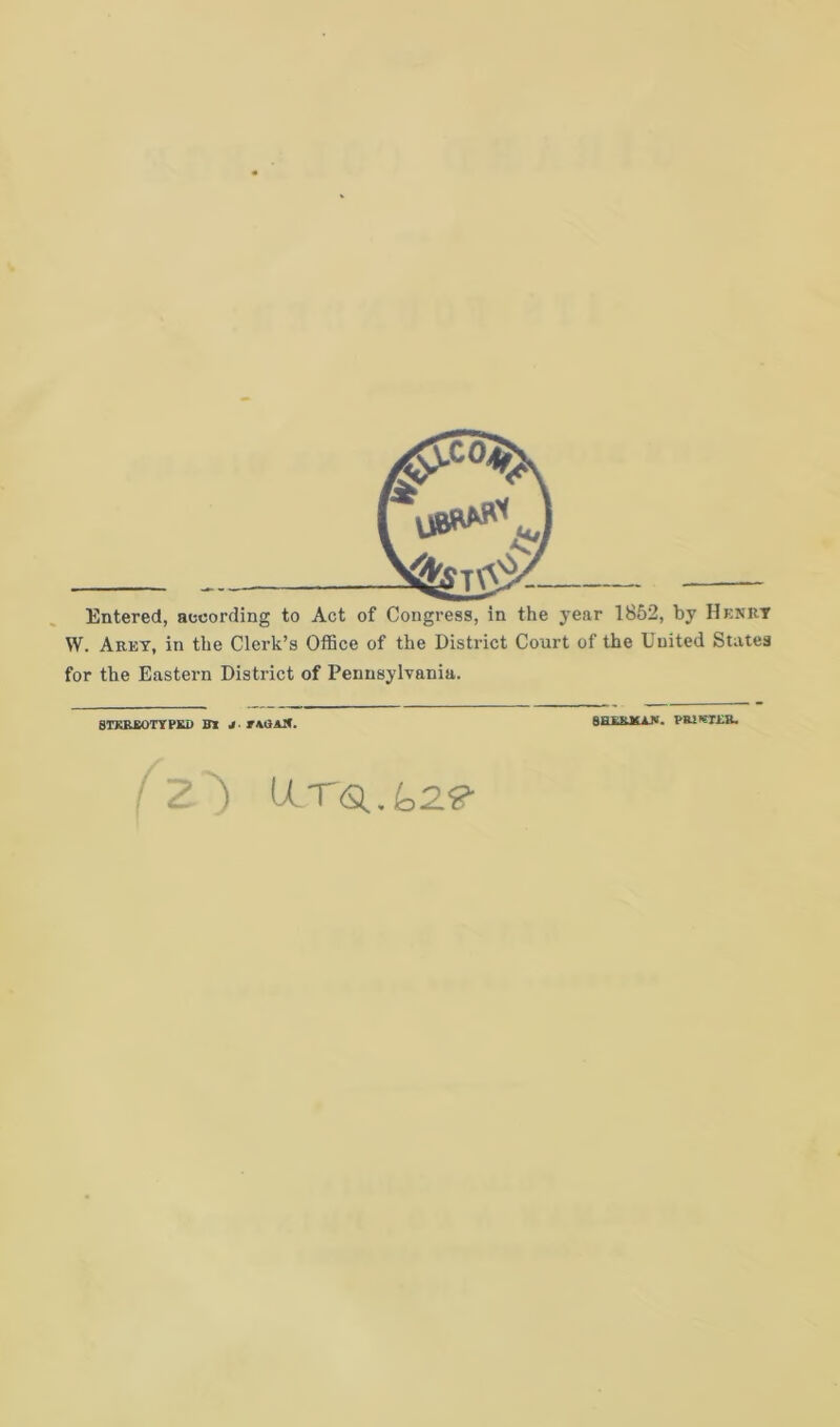 Entered, according to Act of Congress, in the year 1852, by Henry W. Arey, in the Clerk’s Office of the District Court of the United States for the Eastern District of Pennsylvania. STKREOTYPKD m J. rAOAIt. 8ELEJSA.N. / Z) lLTQj02<g- PR2KT£R.