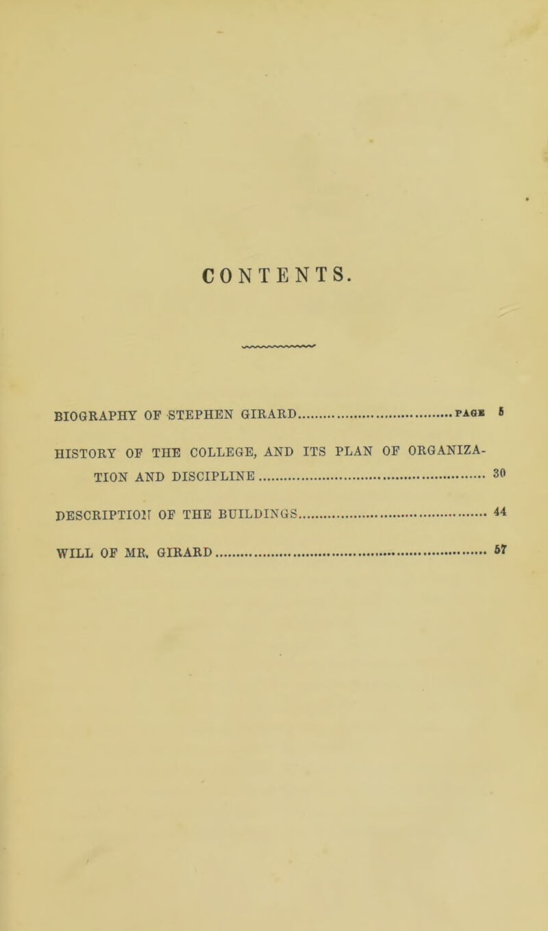 CONTENTS BIOGRAPHY OF STEPHEN GIRARD pagk 6 HISTORY OF THE COLLEGE, AND ITS PLAN OF ORGANIZA- TION AND DISCIPLINE 30 DESCRIPTION OF THE BUILDINGS 44 WILL OF MR, GIRARD 67