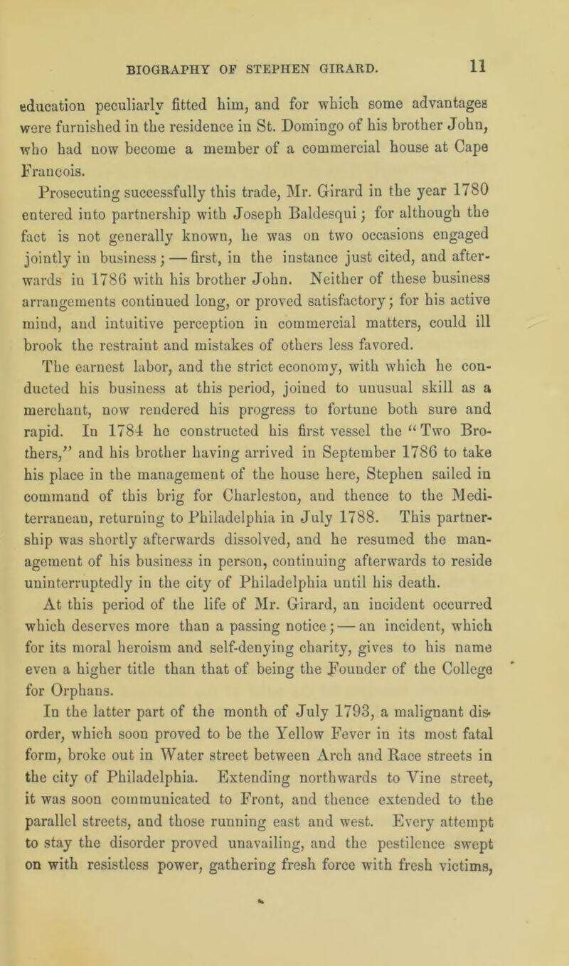 education peculiarly fitted him, and for which some advantages were furnished in the residence in St. Domingo of his brother John, who had now become a member of a commercial house at Cape Francois. Prosecuting successfully this trade, Mr. Girard in the year 1780 entered into partnership with Joseph Baldesqui; for although the fact is not generally known, he was on two occasions engaged jointly in business; — first, in the instance just cited, and after- wards iu 1786 with his brother John. Neither of these business arrangements continued long, or proved satisfactory; for his active mind, and intuitive perception in commercial matters, could ill brook the restraint and mistakes of others less favored. The earnest labor, and the strict economy, with which he con- ducted his business at this period, joined to unusual skill as a merchant, now rendered his progress to fortune both sure and rapid. In 1784 he constructed his first vessel the “ Two Bro- thers,” and his brother having arrived in September 1786 to take his place in the management of the house here, Stephen sailed in command of this brig for Charleston, and thence to the Medi- terranean, returning to Philadelphia in July 1788. This partner- ship was shortly afterwards dissolved, and he resumed the man- agement of his business in person, continuing afterwards to reside uninterruptedly in the city of Philadelphia until his death. At this period of the life of Mr. Girard, an incident occurred which deserves more than a passing notice; — an incident, which for its moral heroism and self-denying charity, gives to his name even a higher title than that of being the Fouuder of the College for Orphans. In the latter part of the month of July 1793, a malignant dis- order, which soon proved to be the Yellow Fever in its most fatal form, broke out in Water street between Arch and Race streets in the city of Philadelphia. Extending northwards to Vine street, it was soon communicated to Front, and thence extended to the parallel streets, and those running east and west. Every attempt to stay the disorder proved unavailing, and the pestilence swept on with resistless power, gathering fresh force with fresh victims,