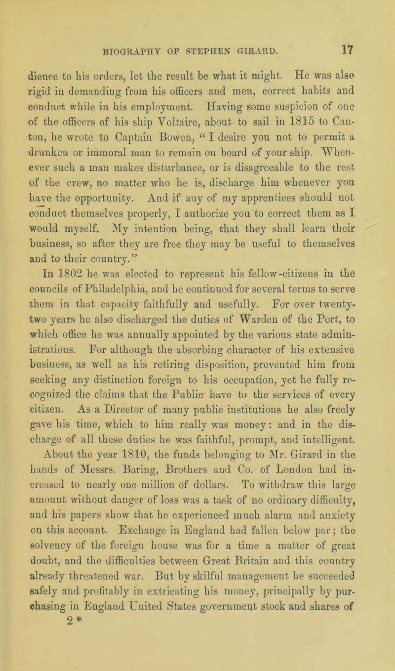 dience to his orders, let the result be what it might. He was also rigid in demanding from his officers and men, correct habits and conduct while in his employment. Having some suspicion of one of the officers of his ship Voltaire, about to sail in 1815 to Can- ton, lie wrote to Captain Bowen, “ I desire you not to permit a drunken or immoral man to remain on board of your ship. When- ever such a man makes disturbance, or is disagreeable to the rest of the crew, no matter who he is, discharge him whenever you have the opportunity. And if any of my apprentices should not conduct themselves properly, I authorize you to correct them as I would myself. My intention being, that they shall learn their business, so after they are free they may be useful to themselves and to their country.” In 1802 he was elected to represent his fellow-citizens in the councils of Philadelphia, and he continued for several terms to serve them in that capacity faithfully and usefully. For over twenty- two years he also discharged the duties of Warden of the Port, to which office he was annually appointed by the various state admin- istrations. For although the absorbing character of his extensive busiuess, as well as his retiring disposition, prevented him from seeking any distinction foreign to his occupation, yet he fully re- cognized the claims that the Public have to the services of every citizen. As a Director of many public institutions he also freely gave his time, which to him really was money: and in the dis- charge of all these duties he was faithful, prompt, and intelligent. About the year 1810, the funds belonging to Mr. Girard in the hands of Messrs. Baring, Brothers and Co. of London had in- creased to nearly one million of dollars. To withdraw this large amount without danger of loss was a task of no ordinary difficulty, and his papers show that he experienced much alarm and anxiety on this account. Exchange in England had fallen below par; the solvency of the foreign house was for a time a matter of great doubt, and the difficulties between Great Britain aud this country already threatened war. But by skilful management he succeeded safely and profitably in extricating his money, principally by pur- chasing in England United States government stock and shares of 2 *