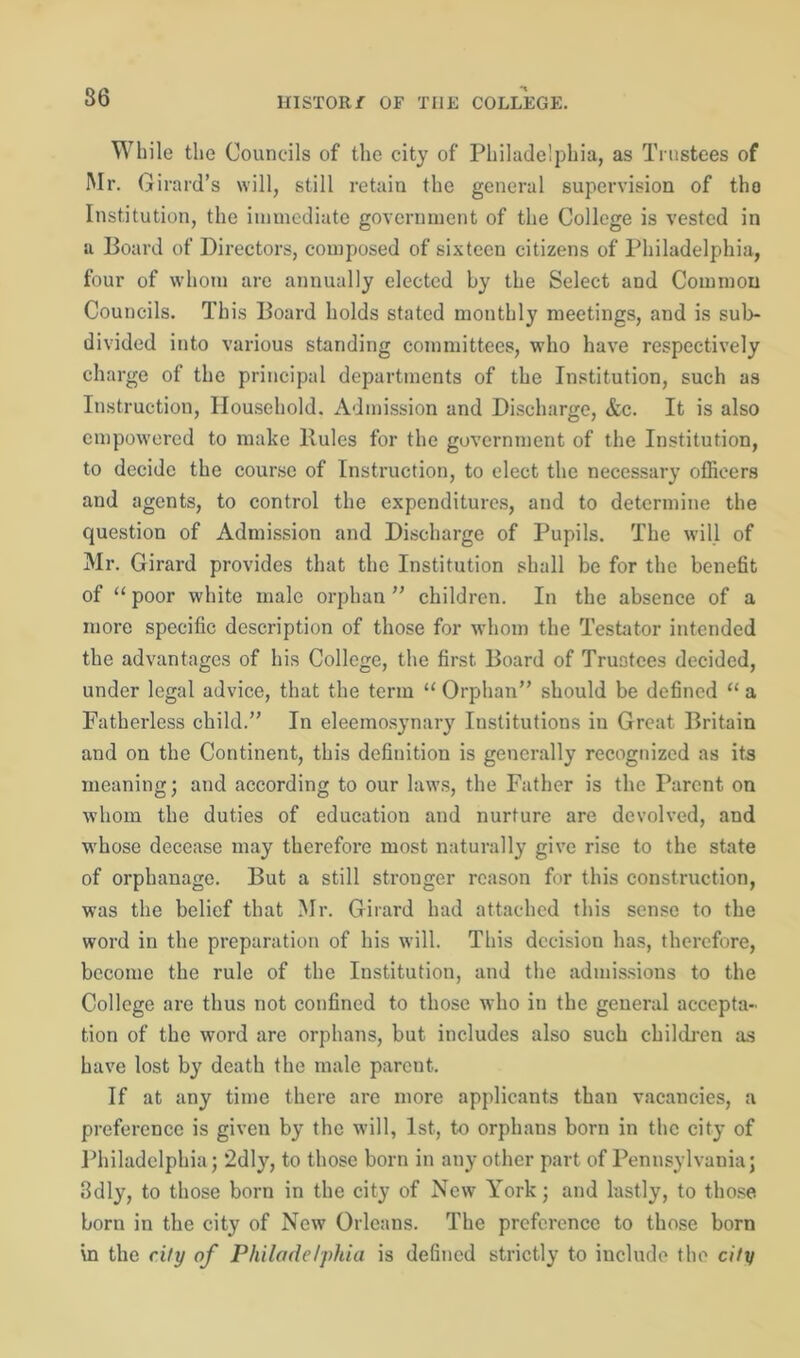 While the Councils of the city of Philadelphia, as Trustees of Mr. Girard’s will, still retain the general supervision of the Institution, the immediate government of the College is vested in a Board of Directors, composed of sixteen citizens of Philadelphia, four of whom are annually elected by the Select and Common Councils. This Board holds stated monthly meetings, and is sub- divided into various standing committees, who have respectively charge of the principal departments of the Institution, such as Instruction, Household. Admission and Discharge, &c. It is also empowered to make Buies for the government of the Institution, to decide the course of Instruction, to elect the necessary officers and agents, to control the expenditures, and to determine the question of Admission and Discharge of Pupils. The will of Mr. Girard provides that the Institution shall be for the benefit of “ poor white male orphan ” children. In the absence of a more specific description of those for whom the Testator intended the advantages of his College, the first. Board of Trustees decided, under legal advice, that the term “ Orphan” should be defined “ a Fatherless child.” In eleemosynary Institutions in Great Britain and on the Continent, this definition is generally recognized as its meaning; and according to our laws, the Father is the Farent on whom the duties of education and nurture are devolved, and whose decease may therefore most naturally give rise to the state of orphanage. But a still stronger reason for this construction, was the belief that Mr. Girard had attached this sense to the word in the preparation of his will. This decision has, therefore, become the rule of the Institution, and the admissions to the College are thus not confined to those who in the general accepta- tion of the word are orphans, but includes also such children as have lost by death the male parent. If at any time there arc more applicants than vacancies, a preference is given by the will, 1st, to orphans born in the city of Philadelphia; 2dly, to those born in any other part of Pennsylvania; 3dly, to those born in the city of New York; and lastly, to those born in the city of New Orleans. The preference to those born in the city of Philadelphia is defined strictly to include the city