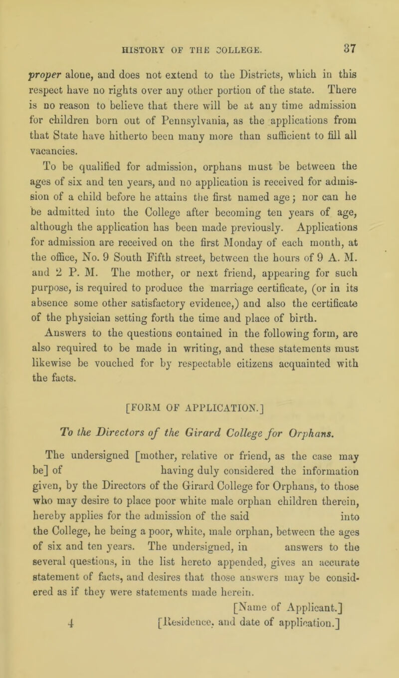 proper alone, and does not extend to the Districts, which in this respect have no rights over any other portion of the state. There is no reason to believe that there will be at any time admission for children born out of Pennsylvania, as the applications from that State have hitherto been many more than sufficient to fill all vacancies. To be qualified for admission, orphans must be between the ages of six and ten years, and no application is received for admis- sion of a child before he attains the first named age; nor can he be admitted into the College after becoming ten years of age, although the application has been made previously. Applications for admission are received on the first Monday of each month, at the office, No. 9 South Fifth street, between the hours of 9 A. M. and 2 P. M. The mother, or next friend, appearing for such purpose, is required to produce the marriage certificate, (or in its absence some other satisfactory evidence,) and also the certificate of the physician setting forth the time and place of birth. Answers to the questions contained in the following form, are also required to be made in writing, and these statements must likewise be vouched for by respectable citizens acquainted with the facts. [FORM OF APPLICATION.] To the Directors of the Girard College for Orphans. The undersigned [mother, relative or friend, as the case may be] of having duly considered the information given, by the Directors of the Girard College for Orphans, to those who may desire to place poor white male orphan children therein, hereby applies for the admission of the said into the College, he being a poor, white, male orphan, between the ages of six and ten years. The undersigned, in answers to the several questions, in the list hereto appended, gives an accurate statement of facts, and desires that those answers may be consid- ered as if they were statements made herein. [Name of Applicant.] [.Residence, and date of application.] 4