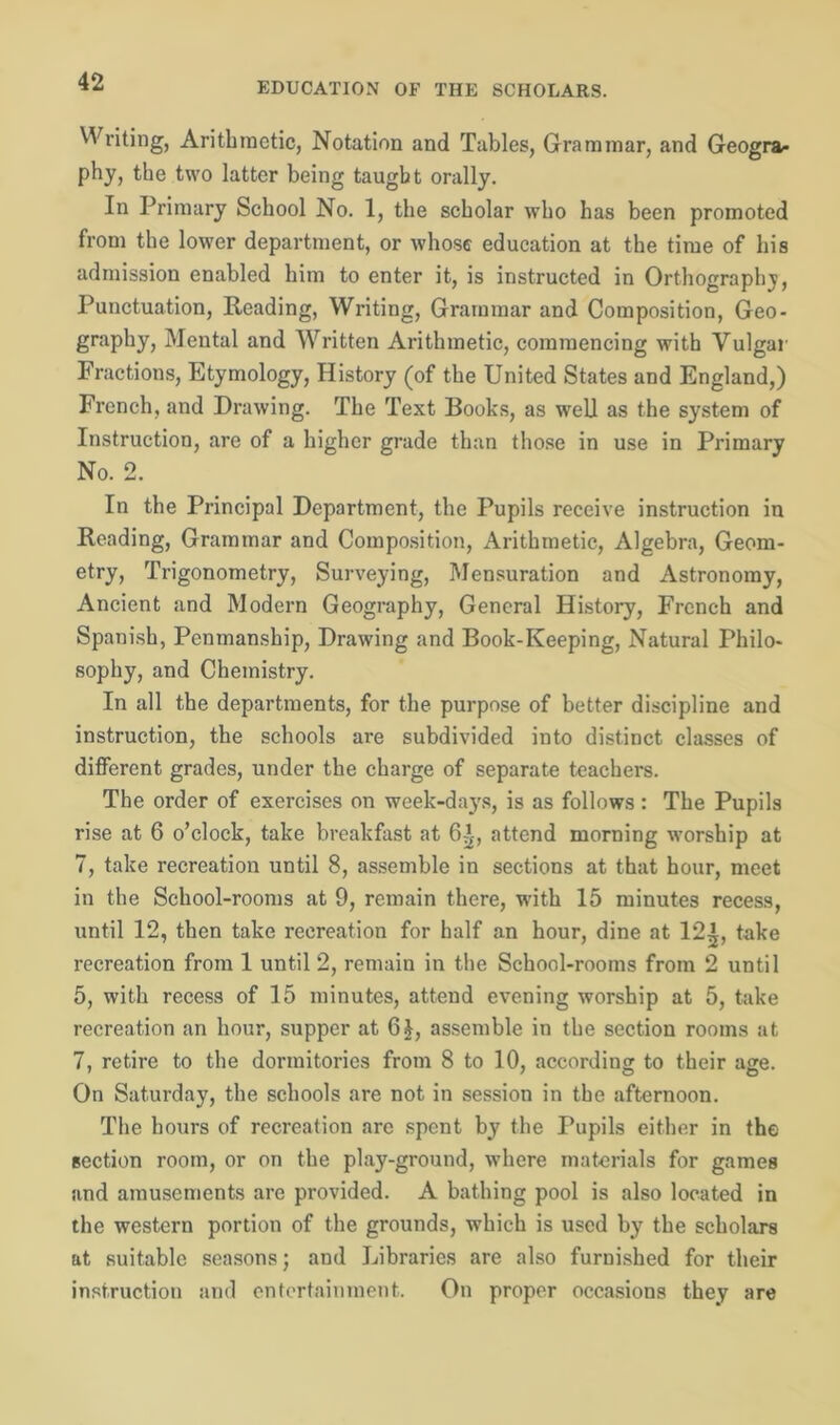 Writing, Arithmetic, Notation and Tables, Grammar, and Geogra- phy, the two latter being taught orally. In Primary School No. 1, the scholar who has been promoted from the lower department, or whose education at the time of his admission enabled him to enter it, is instructed in Orthography, Punctuation, Reading, Writing, Grammar and Composition, Geo- graphy, Mental and Written Arithmetic, commencing with Vulgar Fractions, Etymology, History (of the United States and England,) French, and Drawing. The Text Books, as well as the system of Instruction, are of a higher grade than those in use in Primary No. 2. In the Principal Department, the Pupils receive instruction in Reading, Grammar and Composition, Arithmetic, Algebra, Geom- etry, Trigonometry, Surveying, Mensuration and Astronomy, Ancient and Modern Geography, General History, French and Spanish, Penmanship, Drawing and Book-Keeping, Natural Philo- sophy, and Chemistry. In all the departments, for the purpose of better discipline and instruction, the schools are subdivided into distinct classes of different grades, under the charge of separate teachers. The order of exercises on week-days, is as follows: The Pupils rise at 6 o’clock, take breakfast at 6Tt, attend morning worship at 7, take recreation until 8, assemble in sections at that hour, meet in the School-rooms at 9, remain there, with 15 minutes recess, until 12, then take recreation for half an hour, dine at 12^, take recreation from 1 until 2, remain in the School-rooms from 2 until 5, with recess of 15 minutes, attend evening worship at 5, take recreation an hour, supper at 6|, assemble in the section rooms at 7, retire to the dormitories from 8 to 10, according to their age. On Saturday, the schools are not in session in the afternoon. The hours of recreation arc spent by the Pupils either in the section room, or on the play-ground, where materials for games and amusements are provided. A bathing pool is also located in the western portion of the grounds, which is used by the scholars at suitable seasons; and Libraries are also furnished for their instruction and entertainment. On proper occasions they are