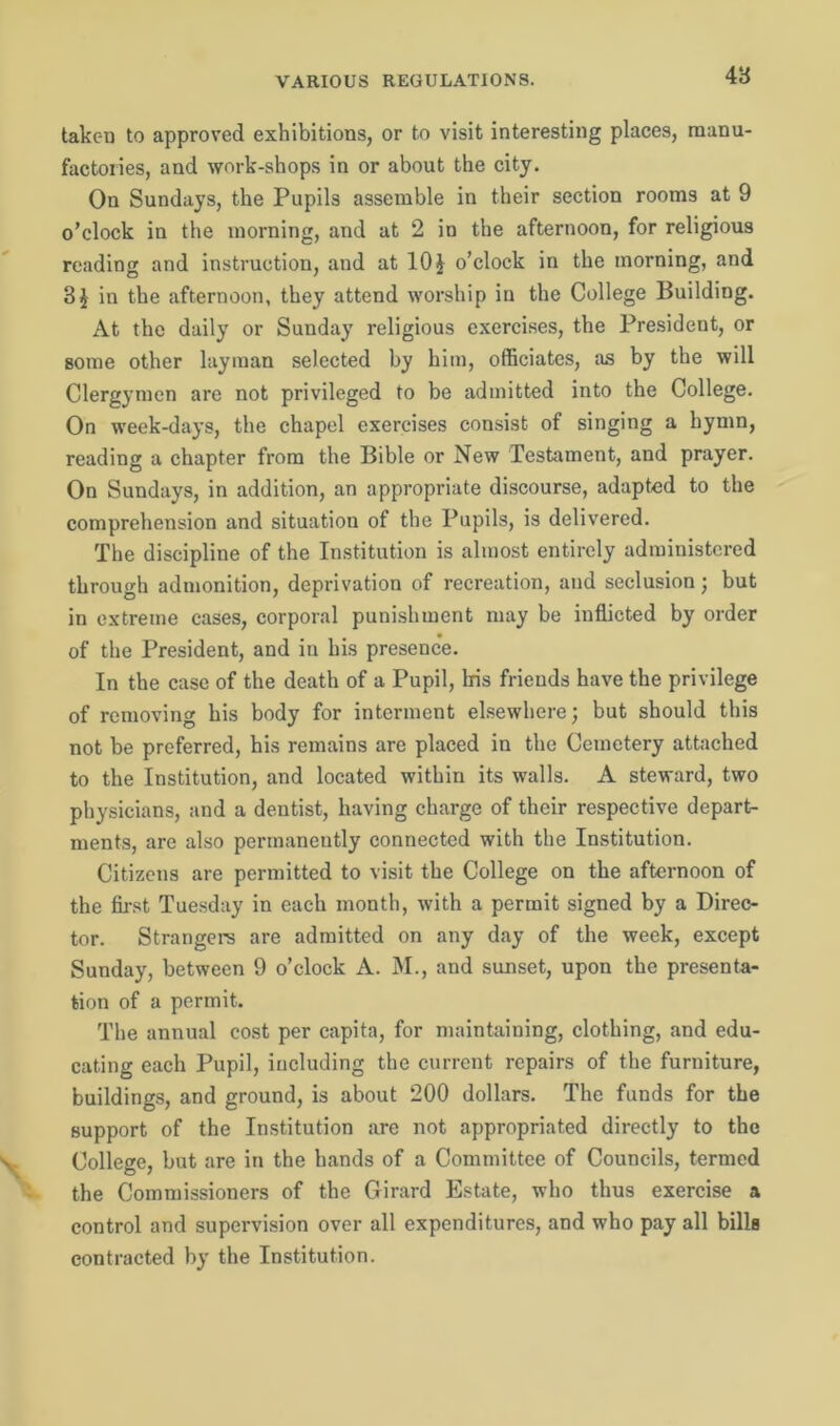VARIOUS REGULATIONS. 4 3 taken to approved exhibitions, or to visit interesting places, manu- factories, and work-shops in or about the city. On Sundays, the Pupils assemble in their section rooms at 9 o’clock in the morning, and at 2 in the afternoon, for religious reading and instruction, and at 10 £ o’clock in the morning, and 3$ in the afternoon, they attend worship in the College Building. At the daily or Sunday religious exercises, the President, or some other layman selected by him, officiates, as by the will Clergymen are not privileged to be admitted into the College. On week-days, the chapel exercises consist of singing a hymn, reading a chapter from the Bible or New Testament, and prayer. On Sundays, in addition, an appropriate discourse, adapted to the comprehension and situation of the Pupils, is delivered. The discipline of the Institution is almost entirely administered through admonition, deprivation of recreation, and seclusion; but in extreme cases, corporal punishment may be inflicted by order of the President, and in his presence. In the case of the death of a Pupil, Iris friends have the privilege of removing his body for interment elsewhere; but should this not be preferred, his remains are placed in the Cemetery attached to the Institution, and located within its walls. A steward, two physicians, and a dentist, having charge of their respective depart- ments, are also permanently connected with the Institution. Citizens are permitted to visit the College on the afternoon of the first Tuesday in each month, with a permit signed by a Direc- tor. Strangers are admitted on any day of the week, except Sunday, between 9 o’clock A. M., and sunset, upon the presenta- tion of a permit. The annual cost per capita, for maintaining, clothing, and edu- cating each Pupil, including the current repairs of the furniture, buildings, and ground, is about 200 dollars. The funds for the support of the Institution are not appropriated directly to the College, but are in the hands of a Committee of Councils, termed the Commissioners of the Girard Estate, who thus exercise a control and supervision over all expenditures, and who pay all bills contracted by the Institution.