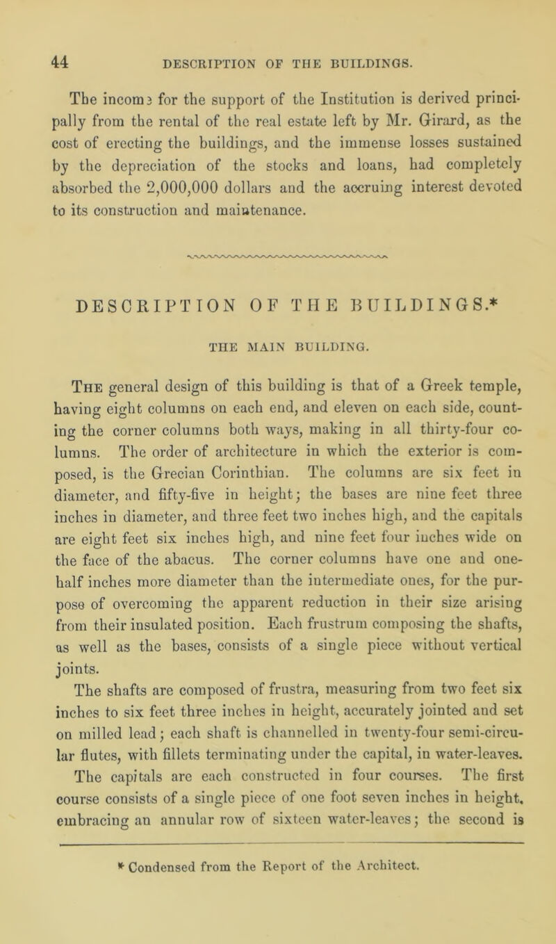 The incom3 for the support of the Institution is derived princi- pally from the rental of the real estate left by Mr. Girard, as the cost of erecting the buildings, and the immense losses sustained by the depreciation of the stocks and loans, had completely absorbed the 2,000,000 dollars and the accruing interest devoted to its construction and maintenance. DESCRIPTION OF THE BUILDINGS* THE MAIN BUILDING. The general design of this building is that of a Greek temple, having eight columns on each end, and eleven on each side, count- ing the corner columns both ways, making in all thirty-four co- lumns. The order of architecture in which the exterior is com- posed, is the Grecian Corinthian. The columns are six feet in diameter, and fifty-five in height ; the bases are nine feet three inches in diameter, and three feet two inches high, and the capitals are eight feet six inches high, and nine feet four inches wide on the face of the abacus. The corner columns have one and one- half inches more diameter than the intermediate ones, for the pur- pose of overcoming the apparent reduction in their size arising from their insulated position. Each frustrum composing the shafts, as well as the bases, consists of a single piece without vertical joints. The shafts are composed of frustra, measuring from two feet six inches to six feet three inches in height, accurately jointed and set on milled lead; each shaft is channelled in twenty-four semi-circu- lar flutes, with fillets terminating under the capital, in water-leaves. The capitals are each constructed in four courses. The first course consists of a single piece of one foot seven inches in height, embracing an annular row of sixteen water-leaves; the second is * Condensed from the Report of the Architect.