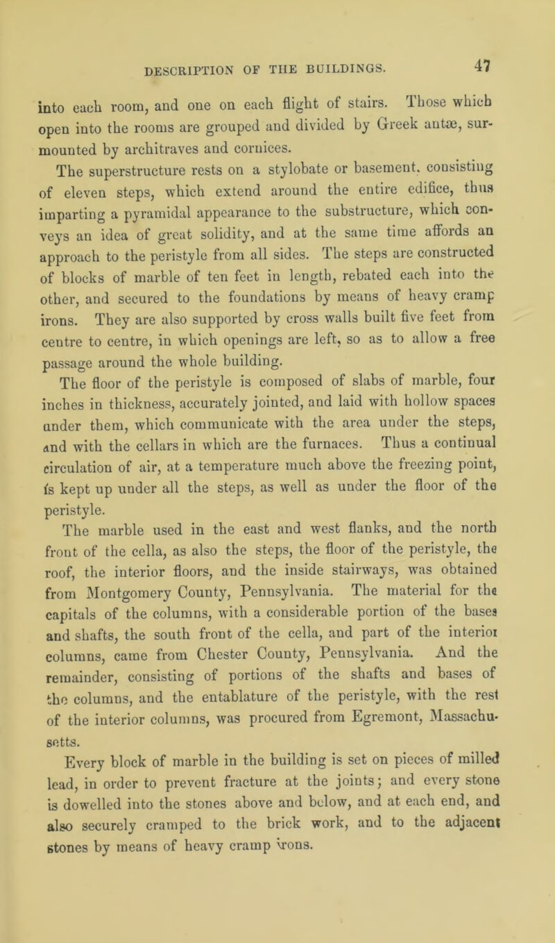 into each room, and one on each flight of stairs. Those which open into the rooms are grouped and divided by Greek autae, sur- mounted by architraves and cornices. The superstructure rests on a stylobate or basement, consisting of eleven steps, which extend around the entire edifice, thus imparting a pyramidal appearance to the substructure, which con- veys an idea of great solidity, and at the same time affords an approach to the peristyle from all sides. The steps are constructed of blocks of marble of ten feet in length, rebated each into the other, and secured to the foundations by means of heavy cramp irons. They are also supported by cross walls built five feet from centre to centre, in which openings are left, so as to allow a free passage around the whole building. The floor of the peristyle is composed of slabs of marble, four inches in thickness, accurately jointed, and laid with hollow spaces under them, which communicate with the area under the steps, and with the cellars in which are the furnaces. Thus a continual circulation of air, at a temperature much above the freezing point, is kept up under all the steps, as well as under the floor of the peristyle. The marble used in the east and west flanks, and the north front of the cella, as also the steps, the floor of the peristyle, the roof, the interior floors, and the inside stairways, was obtained from Montgomery County, Pennsylvania. The material for the capitals of the columns, with a considerable portion of the bases and shafts, the south front of the cella, and part of the interim columns, came from Chester County, Pennsylvania. And the remainder, consisting of portions of the shafts and bases of the columns, and the entablature of the peristyle, with the rest of the interior columns, was procured from Egremont, Massachu- setts. Every block of marble in the building is set on pieces of milled lead, in order to prevent fracture at the joints; and every stone is dowelled into the stones above and below, and at each end, and also securely cramped to the brick work, and to the adjacent stones by means of heavy cramp hrons.