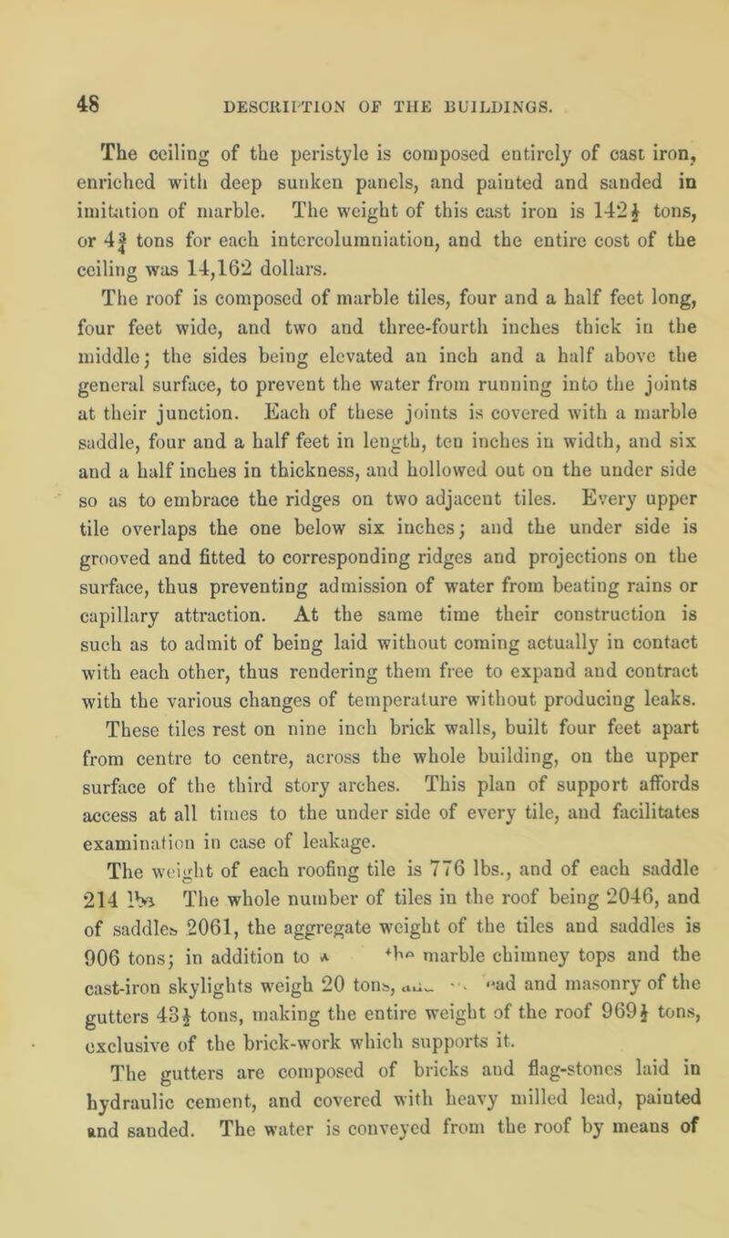 The ceiling of the peristyle is composed eutirely of cast iron, enriched with deep sunken panels, and painted and sanded in imitation of marble. The weight of this cast iron is 142 \ tons, or 41 tons for each intercolumniation, and the entire cost of the ceiling was 14,162 dollars. The roof is composed of marble tiles, four and a half feet long, four feet wide, and two and three-fourth inches thick in the middle; the sides being elevated an inch and a half above the general surface, to prevent the water from running into the joints at their junction. Each of these joints is covered with a marble saddle, four and a half feet in length, ten inches in width, and six and a half inches in thickness, and hollowed out on the under side so as to embrace the ridges on two adjacent tiles. Every upper tile overlaps the one below six inches; and the under side is grooved and fitted to corresponding ridges and projections on the surface, thus preventing admission of water from beating rains or capillary attraction. At the same time their construction is such as to admit of being laid without coming actually in contact with each other, thus rendering them free to expand and contract with the various changes of temperature without producing leaks. These tiles rest on nine inch brick walls, built four feet apart from centre to centre, across the whole building, on the upper surface of the third story arches. This plan of support affords access at all times to the under side of every tile, and facilitates examination in case of leakage. The weight of each roofing tile is 776 lbs., and of each saddle 214 IV* The whole number of tiles in the roof being 2046, and of saddles. 2061, the aggregate weight of the tiles and saddles is 906 tons; in addition to a marble chimney tops and the cast-iron skylights weigh 20 tons, <*ad and masonry of the gutters 43£ tons, making the entire weight of the roof 969 } tons, exclusive of the brick-work which supports it. The gutters are composed of bricks and flag-stones laid in hydraulic cement, and covered with heavy milled lead, paiuted and sanded. The water is conveyed from the roof by means of