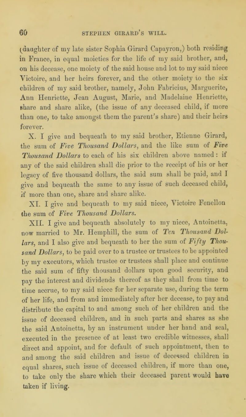 (^daughter of my late sister Sophia Girard Capayron,) both residing in France, in equal moieties for the life of my said brother, and, on his decease, one moiety of the said house and lot to my said niece Yictoire, and her heirs forever, and the other moiety io the six children of my said brother, namely, John Fabricius, Marguerite, Ann Henriette, Jean August, Marie, and Madelaiue Henriette, Bhare and share alike, (the issue of any deceased child, if more than one, to take amongst them the parent’s share) and their heirs forever. X. I give and bequeath to my said brother, Etienne Girard, the sum of Five Thousand Dollars, and the like sum of Five Thousand Dollars to each of his six children above named : if any of the said children shall die prior to the receipt of his or her legacy of five thousand dollars, the said sum shall be paid, and I give and bequeath the same to any issue of such deceased child, if more than one, share and share alike. XI. I give and bequeath to my said niece, Yictoire Fencllon the sum of Five Thousand Dollars. XII. I give and bequeath absolutely to my niece, Antoinette, now married to Mr. Hemphill, the sum of Ten Thousand Dol- lars, and I also give and bequeath to her the sum of Fifty Thou- sand Dollars, to be paid over to a trustee or trustees to be appointed by my executors, which trustee or trustees shall place and continue the said sum of fifty thousand dollars upon good security, and pay the interest and dividends thereof as they shall from time to time accrue, to my said niece for her separate use, during the term of her life, and from and immediately after her decease, to pay and distribute the capital to and among such of her children and the issue of deceased children, and in such parts and shares as she the said Antoinetta, by an instrument under her hand and seal, executed in the presence of at least two credible witnesses, shall direct and appoint, and for default of such appointment, then to and among the said children and issue of deceased children in equal shares, such issue of deceased children, if more than one, to take only the share which their deceased parent would have taken if living.