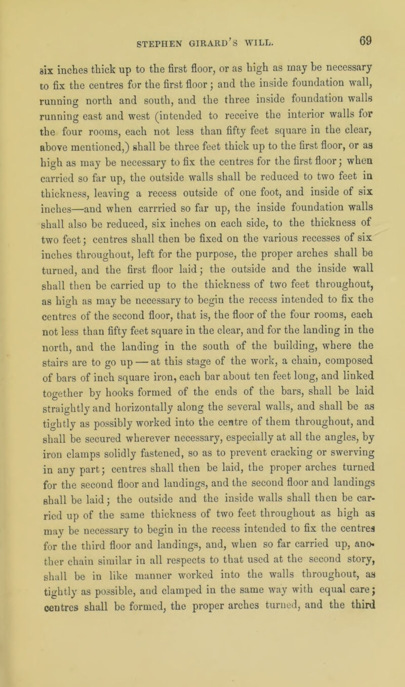 six inches thick up to the first floor, or as high as may be necessary to fix the centres for the first floor; and the inside foundation wall, running north and south, and the three inside foundation walls running east and west (intended to receive the interior walls for the four rooms, each not less than fifty feet square in the clear, above mentioned,) shall be three feet thick up to the first floor, or as high as may be necessary to fix the centres for the first floor; when carried so far up, the outside walls shall be reduced to two feet in thickness, leaving a recess outside of one foot, and inside of six inches—and when carrried so far up, the inside foundation walls shall also be reduced, six inches on each side, to the thickness of two feet; centres shall then be fixed on the various recesses of six inches throughout, left for the purpose, the proper arches shall bo turned, and the first floor laid; the outside and the inside wall shall then be carried up to the thickness of two feet throughout, as high as may be necessary to begin the recess intended to fix the centres of the second floor, that is, the floor of the four rooms, each not less than fifty feet square in the clear, and for the landing in the north, and the landing in the south of the building, where the stairs are to go up — at this stage of the work, a chain, composed of bars of inch square iron, each bar about ten feet long, and linked together by hooks formed of the ends of the bars, shall be laid straightly and horizontally along the several walls, and shall be as tightly as possibly worked into the centre of them throughout, and shall be secured wherever necessary, especially at all the angles, by iron clamps solidly fastened, so as to prevent cracking or swerving in any part; centres shall then be laid, the proper arches turned for the second floor and laudings, and the second floor and landings shall be laid; the outside and the inside walls shall then be car- ried up of the same thickness of two feet throughout as high as may be necessary to begin in the recess intended to fix the centres for the third floor and landings, and, when so far carried up, ano. ther chain similar in all respects to that used at the second story, shall be in like manner worked into the walls throughout, as tightly as possible, and clamped in the same way with equal care; ceutres shall be formed, the proper arches turned, and the third