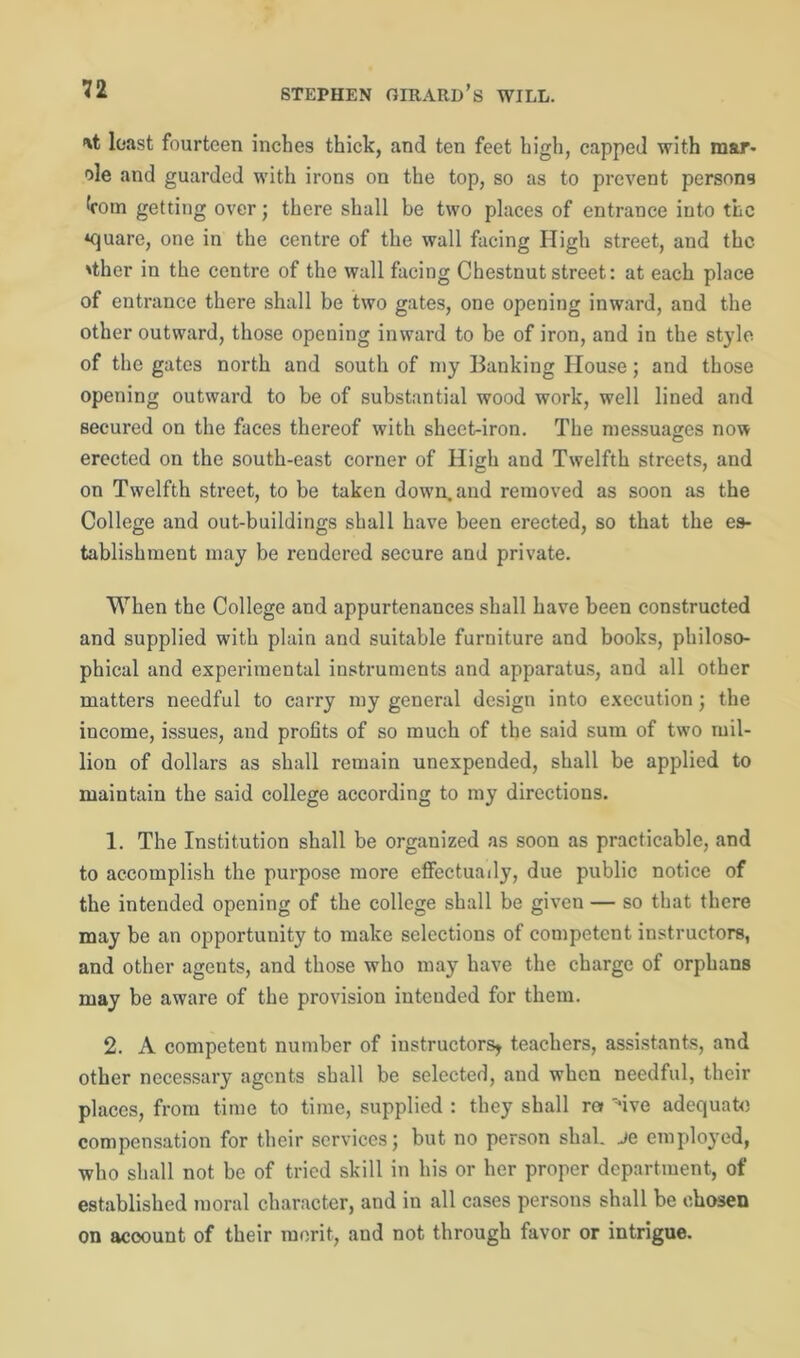 'xt least fourteen inches thick, and ten feet high, capped with mar* ole and guarded with irons on the top, so as to prevent persons koin getting over; there shall be two places of entrance into the *quare, one in the centre of the wall facing High street, and the 'ther in the centre of the wall facing Chestnut street: at each place of entrance there shall be two gates, one opening inward, and the other outward, those opening inward to be of iron, and in the style of the gates north and south of my Banking House; and those opening outward to be of substantial wood work, well lined and secured on the faces thereof with sheet-iron. The messuages now erected on the south-east corner of High and Twelfth streets, and on Twelfth street, to be taken down, and removed as soon as the College and out-buildings shall have been erected, so that the es- tablishment may be rendered secure and private. When the College and appurtenances shall have been constructed and supplied with plain and suitable furniture and books, philoso- phical and experimental instruments and apparatus, and all other matters needful to carry my general design into execution; the income, issues, and profits of so much of the said sum of two mil- lion of dollars as shall remain unexpended, shall be applied to maintain the said college according to my directions. 1. The Institution shall be organized as soon as practicable, and to accomplish the purpose more effectuady, due public notice of the intended opening of the college shall be given — so that there may be an opportunity to make selections of competent instructors, and other agents, and those who may have the charge of orphans may be aware of the provision intended for them. 2. A competent number of instructors* teachers, assistants, and other necessary agents shall be selected, and when needful, their places, from time to time, supplied : they shall ra 'five adequate compensation for their services; but no person shal. je employed, who shall not be of tried skill in his or her proper department, of established moral character, and in all cases persons shall be chosen on acoount of their merit, and not through favor or intrigue.