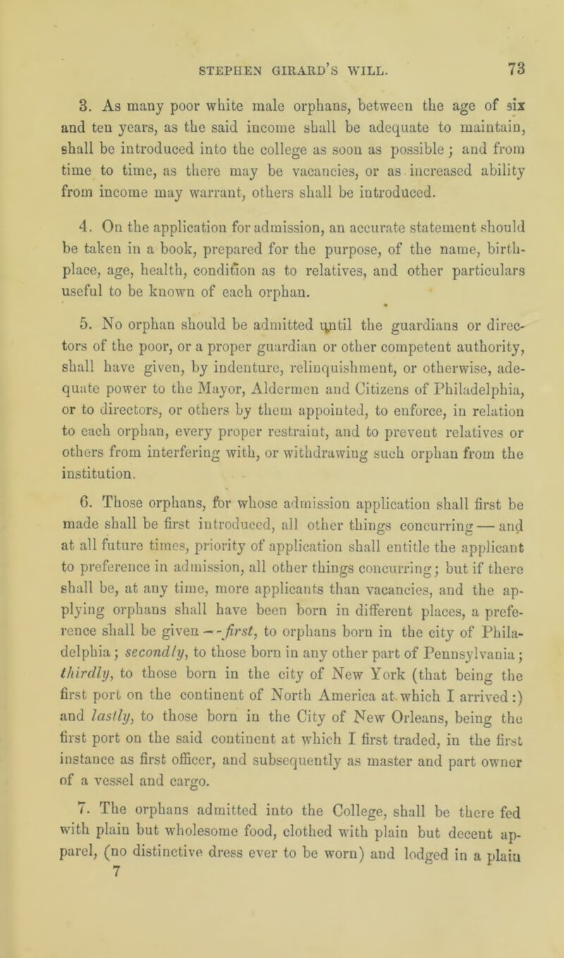 3. As many poor white male orphans, between the age of six and ten years, as the said income shall be adequate to maintain, shall be introduced into the college as soon as possible; and from time to time, as there may be vacancies, or as increased ability from income may warrant, others shall be introduced. 4. On the application for admission, an accurate statement should be taken in a book, prepared for the purpose, of the name, birth- place, age, health, condition as to relatives, and other particulars useful to be known of each orphan. 5. No orphan should be admitted until the guardians or direc- tors of the poor, or a proper guardian or other competent authority, shall have given, by indenture, relinquishment, or otherwise, ade- quate power to the Mayor, Aldermen and Citizens of Philadelphia, or to directors, or others by them appointed, to enforce, in relation to each orphan, every proper restraint, and to preveut relatives or others from interfering with, or withdrawing such orphan from the institution. 6. Those orphans, for whose admission application shall first be made shall be first introduced, all other things concurring — and at all future times, priority of application shall entitle the applicant to preference in admission, all other things concurring; but if there shall be, at any time, more applicants than vacancies, and the ap- plying orphans shall have been born in different places, a prefe- rence shall be given --first, to orphans born in the city of Phila- delphia ; secondly, to those born in any other part of Pennsylvania; thirdly, to those born in the city of New York (that being the first port on the continent of North America at which I arrived:) and lastly, to those born in the City of New Orleans, being the first port on the said continent at which I first traded, in the first instance as first officer, and subsequently as master and part owner of a vessel and cargo. 7. The orphans admitted into the College, shall be there fed with plaiu but wholesome food, clothed with plain but decent ap- parel, (no distinctive dress ever to be worn) and lodged in a plaiu