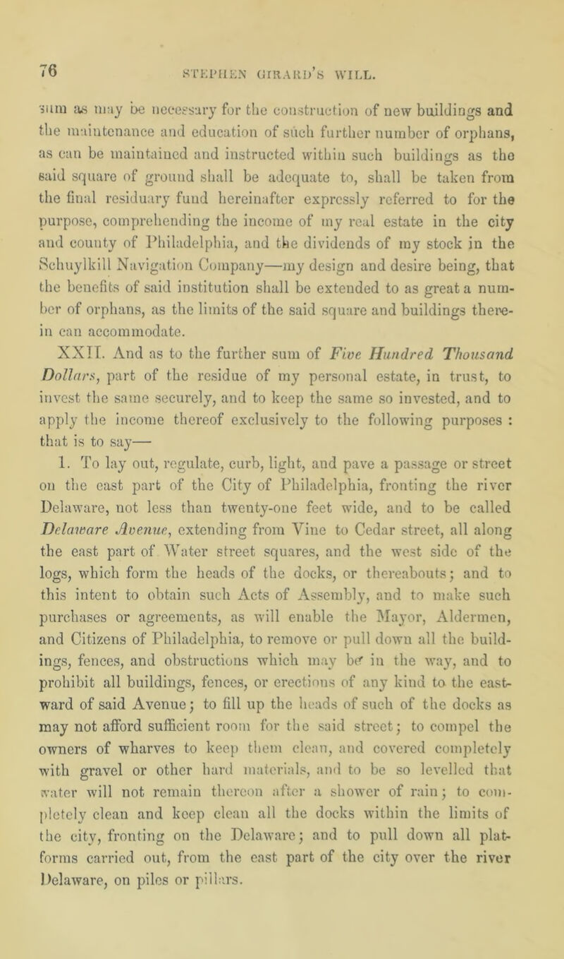 sum as may be necessary for the construction of new buildings and the maintenance and education of such further number of orphans, as can be maintained and instructed within such buildings as the said square of ground shall be adequate to, shall be taken from the final residuary fund hereinafter expressly referred to for the purpose, comprehending the income of iny real estate in the city and county of Philadelphia, and the dividends of my stock in the Schuylkill Navigation Company—my design and desire being, that the benefits of said institution shall be extended to as great a num- ber of orphans, as the limits of the said square and buildings there- in can accommodate. XXTT. And as to the further sum of Five Hundred Thousand Dollars, part of the residue of my personal estate, in trust, to invest the same securely, and to keep the same so invested, and to apply the income thereof exclusively to the following purposes : that is to say— 1. To lay out, regulate, curb, light, and pave a passage or street on the east part of the City of Philadelphia, fronting the river Delaware, not less than twenty-one feet wide, and to be called Delaware Avenue, extending from Vine to Cedar street, all along the east part of Water street squares, and the west side of the logs, which form the heads of the docks, or thereabouts; and to this intent to obtain such Acts of Assembly, and to make such purchases or agreements, as will enable the Mayor, Aldermen, and Citizens of Philadelphia, to remove or pull down all the build- ings, fences, and obstructions which may be in the way, and to prohibit all buildings, fences, or erections of any kind to the east- ward of said Avenue; to fill up the heads of such of the docks as may not afford sufficient room for the said street; to compel the owners of wharves to keep them clean, and covered completely with gravel or other hard materials, and to be so levelled that water will not remain thereon after a shower of rain; to com- pletely clean and keep clean all the docks within the limits of the city, fronting on the Delaware; and to pull down all plat- forms carried out, from the east part of the city over the river Delaware, on piles or pillars.