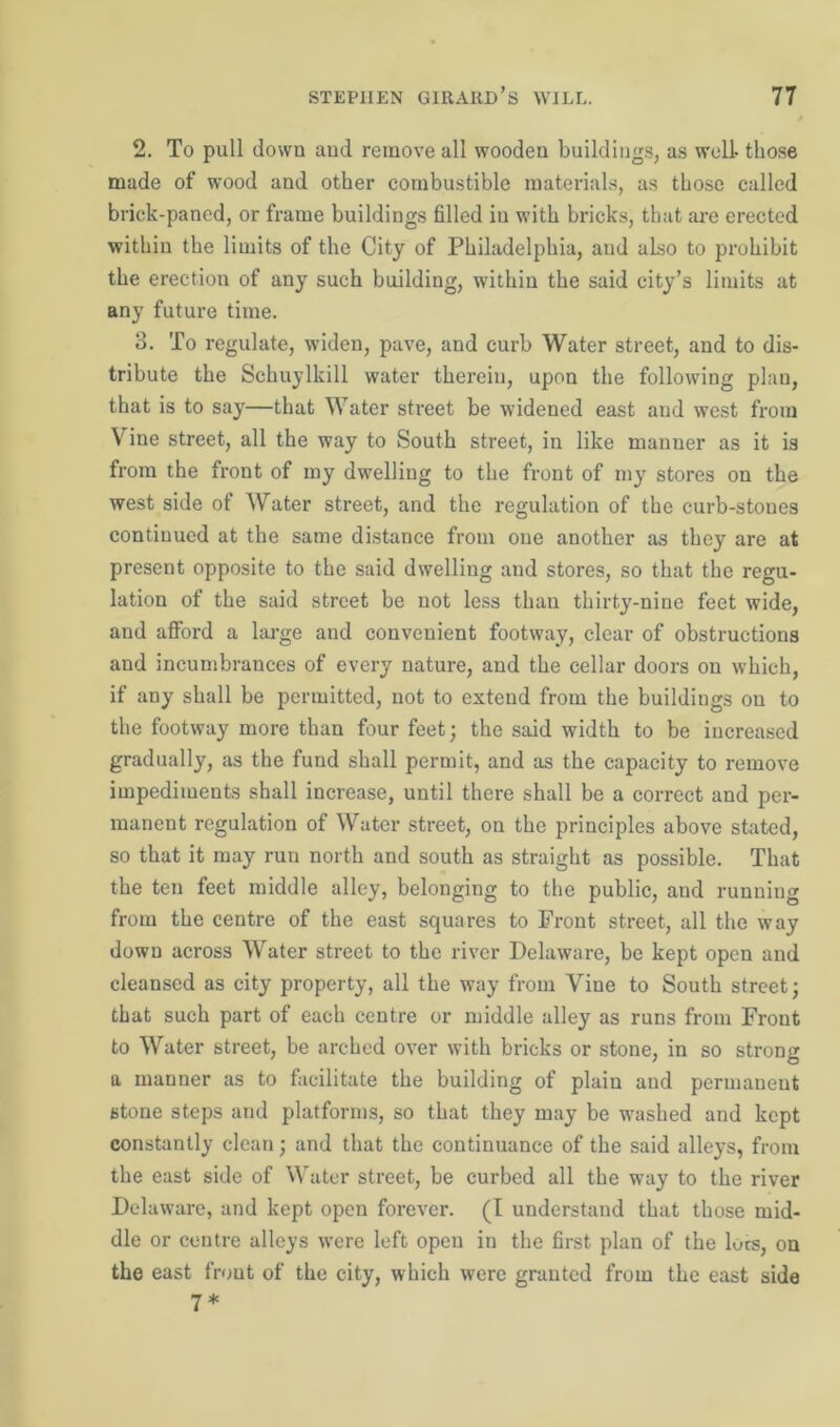 2. To pull down and remove all wooden buildings, as well- those made of wood and other combustible materials, as those called brick-paned, or frame buildings filled in with bricks, that are erected within the limits of the City of Philadelphia, and also to prohibit the erection of any such building, within the said city’s limits at any future time. 3. To regulate, widen, pave, and curb Water street, and to dis- tribute the Schuylkill water therein, upon the following plan, that is to say—that Water street be widened east and west from V ine street, all the way to South street, in like manner as it is from the front of my dwelling to the front of my stores on the west side of Water street, and the regulation of the curb-stones continued at the same distance from one another as they are at present opposite to the said dwelling and stores, so that the regu- lation of the said street be not less than thirty-nine feet wide, and afford a large and convenient footway, clear of obstructions and incumbrances of every nature, and the cellar doors on which, if any shall be permitted, not to extend from the buildings on to the footway more than four feet; the said width to be increased gradually, as the fund shall permit, and as the capacity to remove impediments shall increase, until there shall be a correct and per- manent regulation of Water street, on the principles above stated, so that it may run north and south as straight as possible. That the ten feet middle alley, belonging to the public, and running from the centre of the east squares to Front street, all the way down across Water street to the river Delaware, be kept open and cleansed as city property, all the way from Vine to South street; that such part of each centre or middle alley as runs from Front to Water street, be arched over with bricks or stone, in so strong a manner as to facilitate the building of plain and permanent stone steps and platforms, so that they may be washed and kept constantly clean; and that the continuance of the said alleys, from the east side of Water street, be curbed all the way to the river Delaware, and kept open forever. (I understand that those mid- dle or centre alleys were left open in the first plan of the lues, on the east front of the city, which were granted from the east side 7*