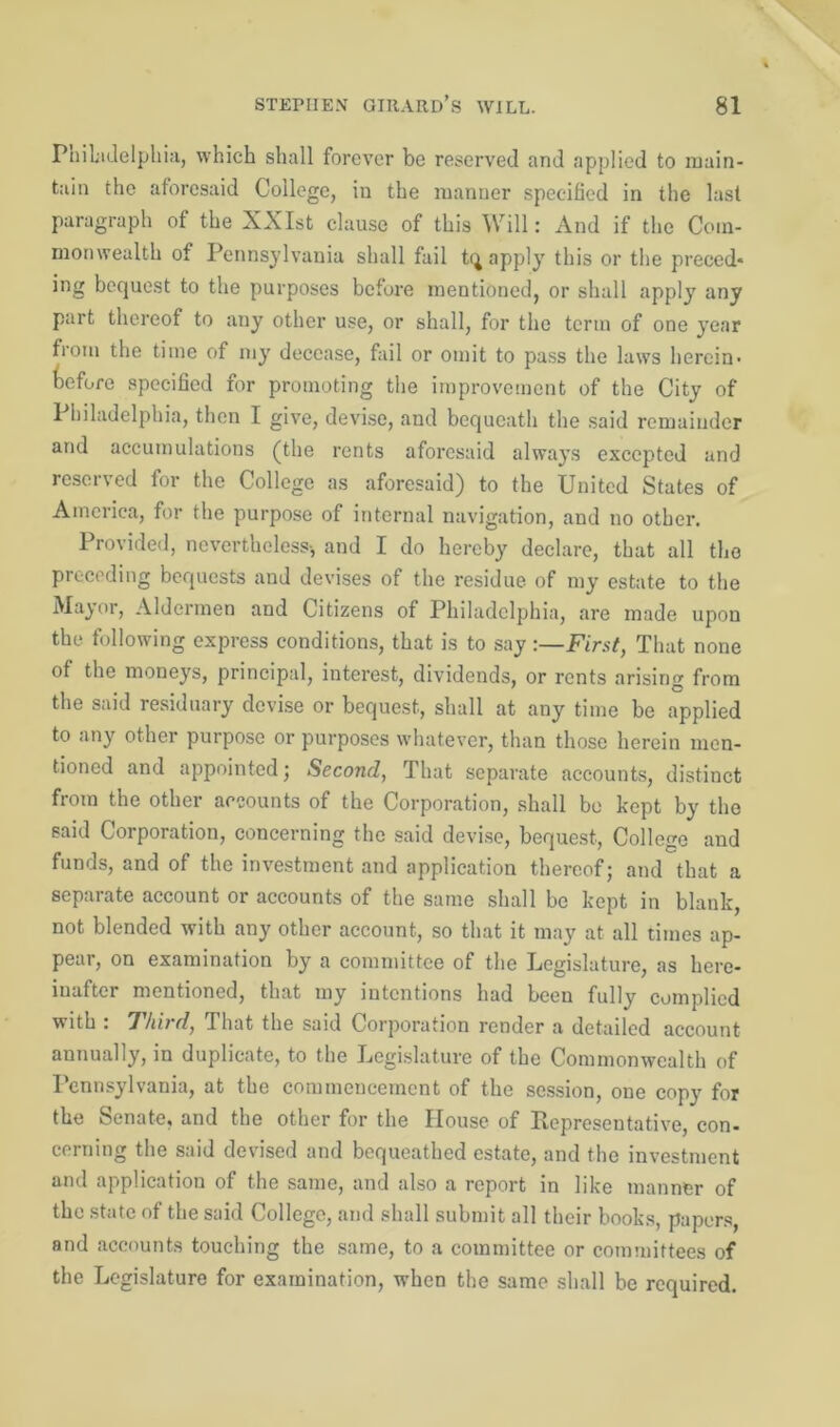 Philadelphia, which shall forever be reserved and applied to main- tain the aforesaid College, in the manner specified in the last paragraph of the XXIst clause of this Will: And if the Com- monwealth of Pennsylvania shall fail tq apply this or the preced* ing bequest to the purposes before mentioned, or shall apply any part thereof to any other use, or shall, for the term of one year from the time of my decease, fail or omit to pass the laws herein- Wore specified for promoting the improvement of the City of 1 hiladelphia, then I give, devise, and bequeath the said remainder and accumulations (the rents aforesaid always excepted and he Collece as aforesaid) to the United States of America, for the purpose of internal navigation, and no other. Provided, nevertheless-, and I do hereby declare, that all the preceding bequests and devises of the residue of my estate to the Mayor, Aldermen and Citizens of Philadelphia, are made upon the following express conditions, that is to say -.—First, That none of the moneys, principal, interest, dividends, or rents arising from the said residuary devise or bequest, shall at any time be applied to any other purpose or purposes whatever, than those herein men- tioned and appointed; Second, That separate accounts, distinct from the other accounts of the Corporation, shall bo kept by the said Corporation, concerning the said devise, bequest, College and funds, and of the investment and application thereof; and that a separate account or accounts of the same shall be kept in blank, not blended with any other account, so that it may at all times ap- pear, on examination by a committee of the Legislature, as here- inafter mentioned, that my intentions had been fully complied with : Third, That the said Corporation render a detailed account annually, in duplicate, to the Legislature of the Commonwealth of Pennsylvania, at the commencement of the session, one copy for the Senate, and the other for the House of Representative con- cerning the said devised and bequeathed estate, and the investment and application of the same, and also a report in like manner of the state of the said College, and shall submit all their books, papers, and accounts touching the same, to a committee or committees of the Legislature for examination, when the same shall be required.