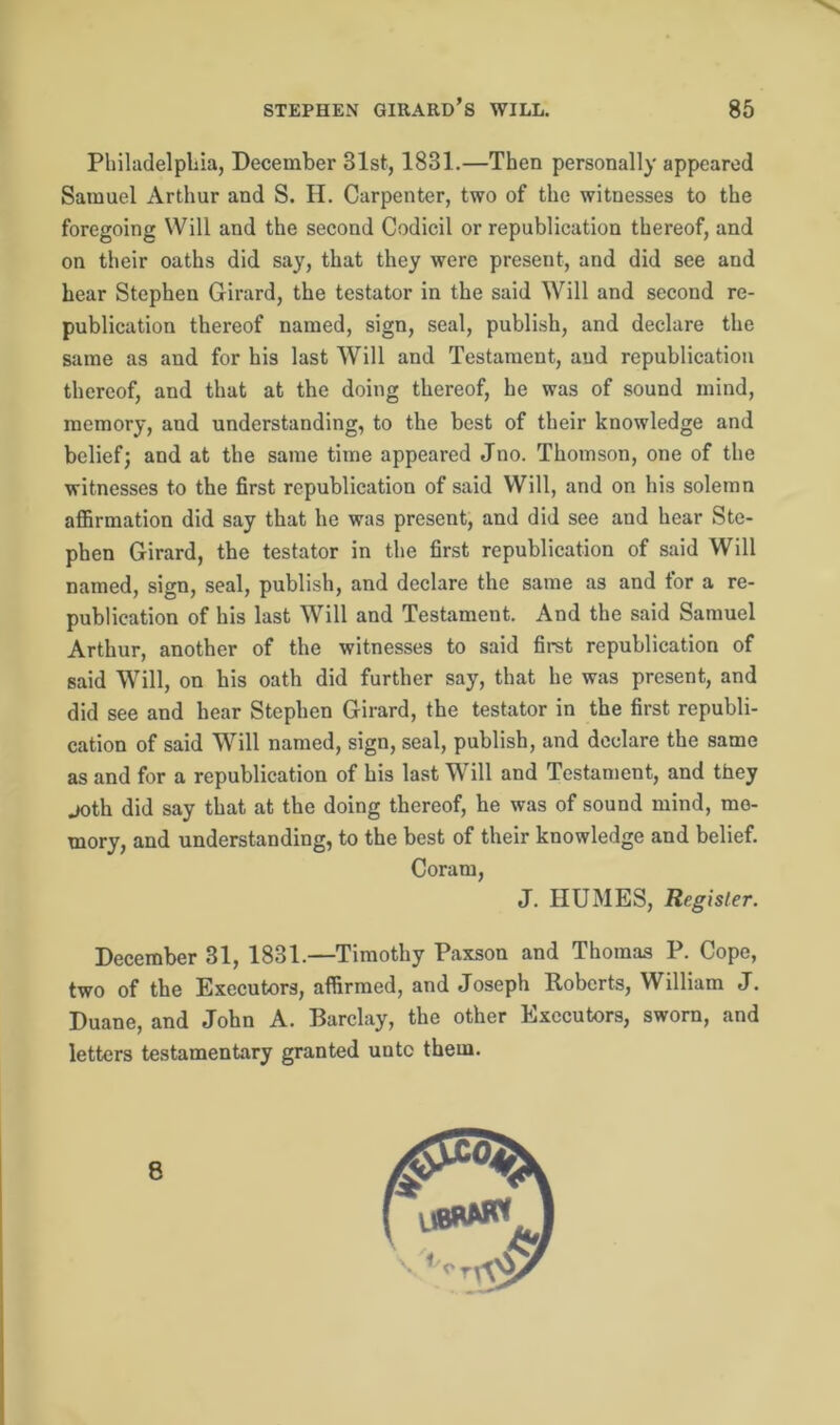 Philadelphia, December 81st, 1831.—Then personally appeared Samuel Arthur and S. H. Carpenter, two of the witnesses to the foregoing Will and the second Codicil or republication thereof, and on their oaths did say, that they were present, and did see and hear Stephen Girard, the testator in the said Will and second re- publication thereof named, sign, seal, publish, and declare the same as and for his last Will and Testament, aud republication thereof, and that at the doing thereof, he was of sound mind, memory, and understanding, to the best of their knowledge and belief; and at the same time appeared Jno. Thomson, one of the witnesses to the first rcpublication of said Will, and on his solemn affirmation did say that he was present, and did see and hear Ste- phen Girard, the testator in the first republication of said Will named, sign, seal, publish, and declare the same as and for a re- publication of his last Will and Testament. And the said Samuel Arthur, another of the witnesses to said first republication of said Will, on his oath did further say, that he was present, and did see and hear Stephen Girard, the testator in the first republi- cation of said Will named, sign, seal, publish, and declare the same as and for a republication of his last Will and Testament, and they joth did say that at the doing thereof, he was of sound mind, me- mory, and understanding, to the best of their knowledge and belief. Coram, J. HUMES, Register. December 31, 1831.—Timothy Paxson and Thomas P. Cope, two of the Executors, affirmed, and Joseph Roberts, William J. Duane, and John A. Barclay, the other Executors, sworn, and letters testamentary granted unto them. 8