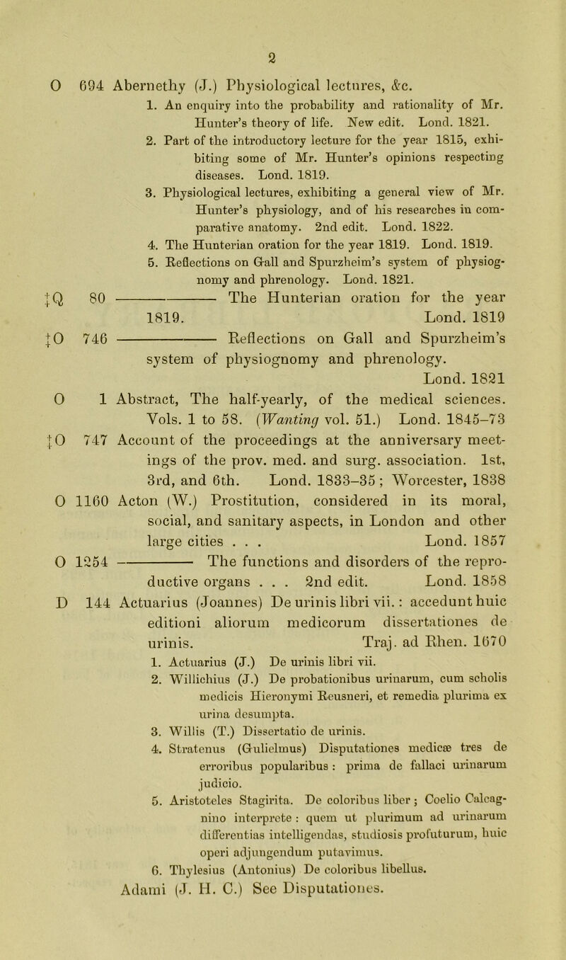 O 694 Aberiiethy (J.) Physiological lectures, &c. 1. An enquiry into the probability and rationality of Mr. Hunter’s theory of life. New edit. Lend. 1821. 2. Part of the introductory lecture for the year 1815, exhi- biting some of Mr. Hunter’s opinions respecting diseases. Lond. 1819. 3. Physiological lectures, exhibiting a general view of Mr. Hunter’s physiology, and of his researches in com- parative anatomy. 2nd edit. Lond. 1822. 4. The Hunterian oration for the year 1819. Lond. 1819. 5. Reflections on G-all and Spurzheim’s system of physiog- nomy and phrenology. Lond. 1821. 80 — The Hunterian oration for the year 1819. Lond. 1819 746 - — Reflections on Gall and Spurzheim’s system of physiognomy and phrenology. Lond.1821 0 1 Abstract, The half-yearly, of the medical sciences. Vols. 1 to 58. (Wanting vol. 51.) Lond. 1845-73 ;|;0 747 Account of the proceedings at the anniversary meet- ings of the prov. med. and surg. association. 1st, 3rd, and 6th. Lond. 1833-35 ; Worcester, 1838 0 1160 Acton (W.) Prostitution, considered in its moral, social, and sanitary aspects, in London and other large cities . . . Lond. 1857 O 1254 The functions and disorders of the repro- ductive organs . . . 2nd edit. Lond. 1858 D 144 Actuarius (Joannes) De urinis libri vii.; accedunthuic editioni aliorum medicorum dissertationes de urinis. Traj. ad Rhen. 1670 1. Actuarius (J.) De urinis libri vii. 2. Willichius (J.) De probationibus urinarum, cum scholis medicis Hieronymi Rcusneri, et remedia plurima ex urina desumpta. 3. Willis (T.) Dissertatio de urinis. 4. Stratenus (Gulielmus) Dlsputationes medicse tres de erroribus popularibus : prima dc fallaci urinarum judicio. 5. Aristoteles Stagirita. De coloribus liber ; Coelio Calcag- nino interprete : quern ut plurimum ad urinarum diflerontias intelligendas, studiosis profuturum, huic operi adjungendum putavimus. 6. Thylesius (Antonins) De coloribus libeUus. Adami (J. H. C.) See Disputationes.