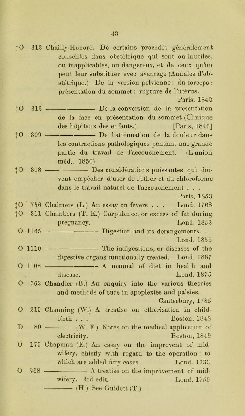 |0 312 Chailly-Honore. De certains precedes generalement conseillcs dans obstetrique qui sent on inutiles, ou inapplicables, ou dangerenx, et de ceux qu’on peut leur substituer avec avantage (Annales d’ob- stetrique.) De la version pelvienne : du forceps ; presentation du sommet : rupture de I’uterus. Paris, 1842 De la conversion de la presentation JO 312 JO 309 JO 308 JO 756 JO 311 O 1166 O 1110 0 1108 O 762 0 215 D 80 0 175 O 268 de la face en presentation du sommet (Clinique des hopitaux des enfants.) [Paris, 1846] De I’attenuation de la douleur dans les contractions pathologiques pendant une grande partie du travail de I’accouchement. (L’union med., 1850) Des considerations puissantes qui doi- vent empecher d’user de Tether et du chloroforme dans le travail naturel de Taccouchement . . . Paris, 1853 Chalmers (L.) An essay on fevers , . . Lond. 17 68 Chambers (T. K.) Corpulence, or excess of fat during pregnancy. Lond. 1852 Digestion and its derangements. . . Lond. 1856 The indigestions, or diseases of the digestive organs functionally treated. Lond. 1867 A manual of diet in health and disease. Lond. 1875 Chandler (B.) An enquiry into the various theories and methods of cure in apoplexies and palsies. Canterbury, 1785 Channing (W.) A treatise on etherization in child- birth . . . Boston, 1848 (W. F.) Notes on the medical application of electricity. Boston, 1849 Chapman (E.) An essay on the improvent of mid- wifery, chiefly with regard to the operation : to which are added fifty cases. Lond. 1733 A treatise on the improvement of mid- wifery. 3rd edit. Lond. 1759 (H.) See Guidott (T.)