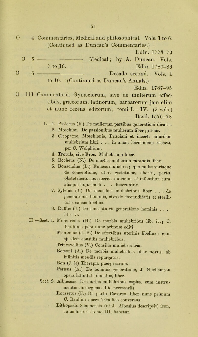 O 4 Commentaries, Medical and philosophical. Vols. 1 to 6. (Coiuinued as Duncan’s Commentaries.) Edin. 1773-79 O 5 , Medical; by A. Duncan. Vols. 7 to 10. Edin. 1780-86 O 6 — Decade second. Vols. 1 to 10. (Continued as Duncan’s Annals.) Edin. 1787-95 Q 111 Commentarii, Gynteciorum, sive de mulierum atfec- tibus, grtecorum, latinorum, barbarorum jam olim et nunc recens editorum ; tomi I.—IV. (2 vols.) Basil. 1576-78 I-—1. Platerus (F.) De mulierum parfcibus generation! dicatis. 2. Moschion. De passionibus mulierum liber grsecus. 3. Cleopatrse, Moscbionis, Prisciani et incerti cujusdam muUebrium libri ... in unam harmonium redacti, per C. Wolpbium. 4. Trotula, sive Eros. Muliebrium liber. 5. Rocheus (N.) De morbis mulierum curandis liber. 6. Bonaciolus (L.) Enneas muliebris ; qua multa variaque de conceptione, uteri gestatione, abortu, partu, obstetricatu, puerperio, uutricum et infantium cura, abaqiie bujusmodi . . . disseruntur. 7. Sylvius (J.) De mensibus muliebribus liber . . . de generatione hominis, sive de foecunditatis et sterili- tatis causis libellus. 8. RufFus (J.) De eonceptu et generatione bominis . . . libri vi. II.—Sect. 1. Mercurialis (H.) De morbis muUebribus lib. iv.; C. Baubini opera nunc primum editi. Montanus (J. B.) De affectibus uterinis libellus : cum ejusdem consiliis muliebribus. Trincavellius (V.) Consilia muliebria tria. Bottoui (A.) De morbis muliebribus liber novus, ab infinitis mendis repurgatus. Bon (J. le) Therapia puerperarum. Parseus (A.) De hominis generatione, J. Guellemeau opera latinitate donatus, liber. Sect. 2. Albucasis. De morbis muliebribus capita, cum instru- mentis cbirurgicis ad id necessariis. Roussetus (P.) De partu Cajsareo, liber nunc primum C. Baubini opera b Gallico conversus. Litbopredii Senonensis (ut J. Albosius descripsit) icon, cujus liistoria tomo III. babetur.