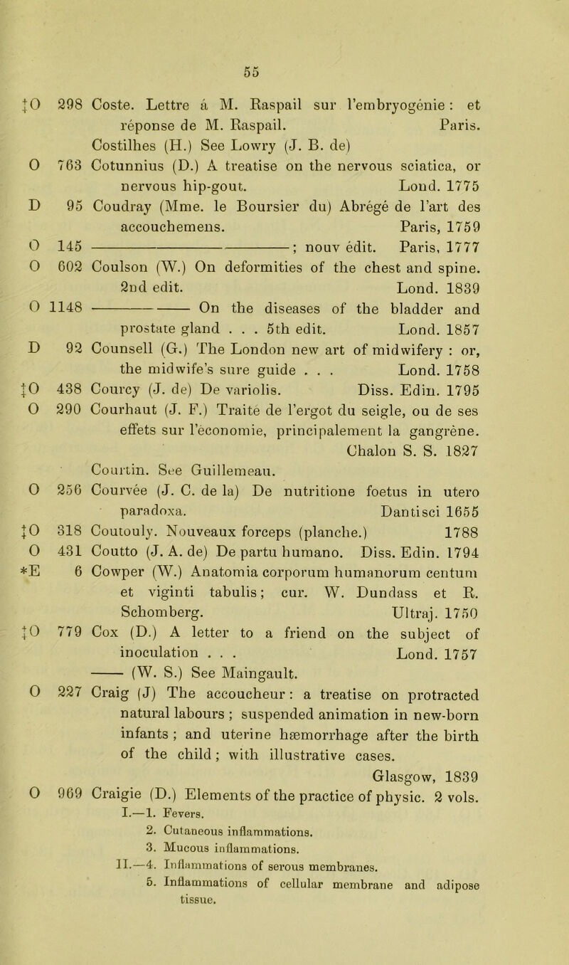 |0 298 0 763 D 95 0 145 0 602 0 1148 D 92 438 0 290 0 256 10 318 0 431 *E 6 \0 779 0 227 O 969 Coste. Lettre a M. Kaspail sur I’embryogenie: et reponse de M. Raspail. Paris. Costilhes (H.) See Lowry (J. B. de) Cotunnius (D.) A treatise on the nervous sciatica, or nervous hip-gout. Loud. 1775 Coudray (Mme. le Boursier du) Abrege de Part des accouchemens. Paris, 1759 ; nouv edit. Paris, 1777 Coulson (W.) On deformities of the chest and spine. 2nd edit. Bond. 1839 On the diseases of the bladder and prostate gland . . . 5th edit. Lond. 1857 Counsell (G.) The London new art of midwifery : or, the midwife’s sure guide . . . Lond. 1758 Courcy (J. de) De variolis. Diss. Edin. 1795 Courhaut (J. F.) Traite de I’ergot du seigle, ou de ses eflfets sur I’economie, principalement la gangrene. Chalon S. S. 1827 Couiiin. See Guillemeau. Courvee (J. C. de la) De nutritioue foetus in utero paradoxa. Dantisci 1655 Coutouly. Nouveaux forceps (planche.) 1788 Coutto (J. A. de) De partu huraano. Diss. Edin. 1794 Cowper (W.) Anatomia corporum humanorum centum et viginti tabulis; cur. W. Dundass et R. Schomberg. Ultraj. 1750 Cox (D.) A letter to a friend on the subject of inoculation . . . Lond. 1757 (W. S.) See Maingault. Craig (J) The accoucheur: a treatise on protracted natural labours ; suspended animation in new-born infants ; and uterine haemorrhage after the birth of the child; with illustrative cases. Glasgow, 1839 Craigie (D.) Elements of the practice of physic. 2 vols. I.-—1. Fevers. 2. Cutaneous inflammations. 3. Mucous inflammations. II-—4. Inflammations of serous membranes. 5. Inflammations of cellular membrane and adipose tissue.