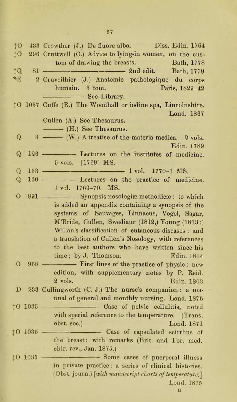 :o :o IQ :o Q 483 Crowther (J.) De fluore albo. Diss. Edin. 1764 296 Cruttwell (C.) Advice to lying-in women, on the cus- tom of drawing the breasts. Bath, 1778 81 2nd edit. Bath, 1779 2 Cruveilhier (J.) Anatomie pathologique du corps humain. 3 tom. Paris, 1829-42 See Library. 1037 Cuffe (R.) The Woodhall or iodine spa, Lincolnshire. Lond. 1867 Cullen (A.) See Thesaurus. (H.) See Thesaurus. 3 (W.) A treatise of the materia medica. 2 vols. Edin. 1789 Q 126 Lectures on the institutes of medicine. 5 vols. [1769] MS. Q 133 1 vol. 1770-1 MS. Q 130 Lectures on the practice of medicine. 1 vol. 1769-70. MS. O 891 — Synopsis nosologise methodicse : to which is added an appendix containing a synopsis of the systems of Sauvages, Linnaeus, Vogel, Sagar, M’Bride, Cullen, Swediaur (1812,) Young (1813;) Willan’s classification of cutaneous diseases : and a translation of Cullen’s Nosology, with references to the best authors who have written since his time ; by J. Thomson. Edin. 1814 O 908 First lines of the practice of physic : new edition, with supplementary notes by P. Reid. 2 vols. Edin. 1802 D 233 Cullingworth (C. J.) The nurse’s companion: a ma- nual of general and monthly nursing. Lond. 1876 JO 1035 Case of pelvic cellulitis, noted with special reference to the temperature. (Trans, obst. soc.) Lond. 1871 JO 1035 Case of capsulated scirrhus of the breast: with remarks (Brit, and For. med. chir. rev., Jan. 1875.) JO 1035 Some cases of puerpei'al illness in private practice: a series of clinical histories. (Obst. journ.) [with manuscript charts of temperature.~\ Lond. 1875 u