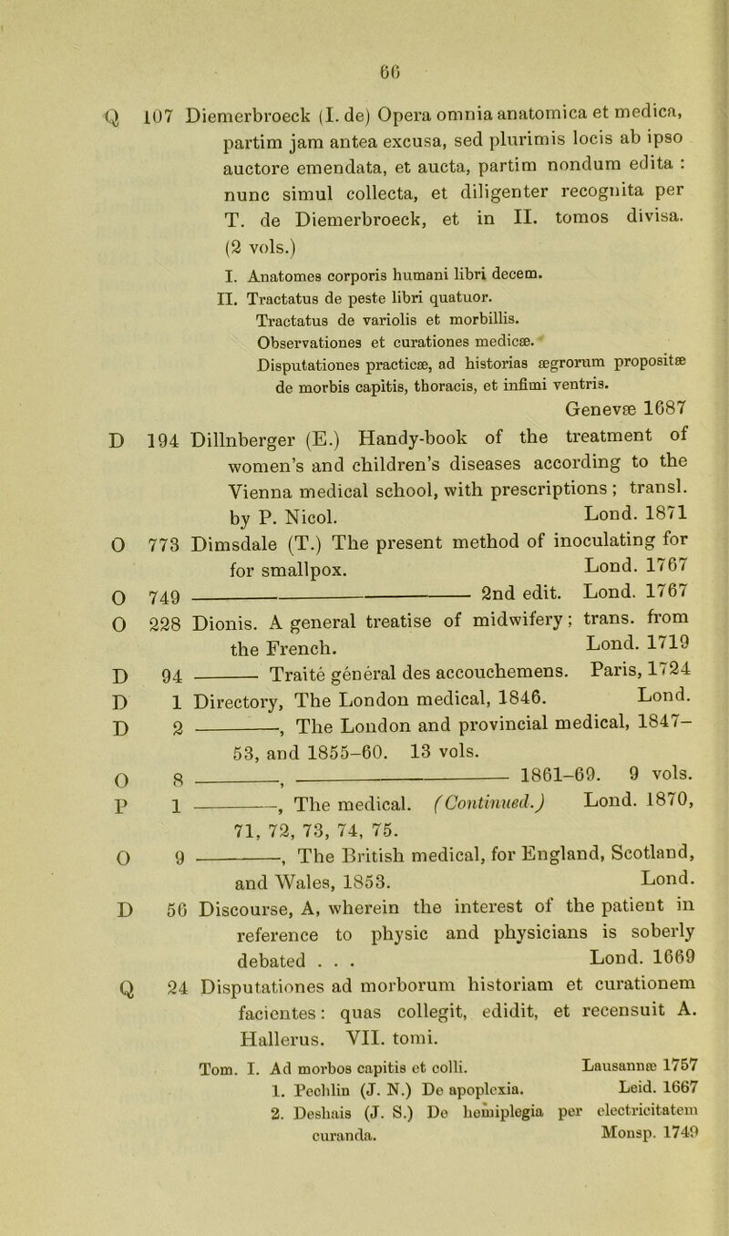 60 Q D 0 O O D D D O P O D Q i07 Diemerbroeck (I. de) Opera omnia anatomica et medica, partim jam antea excusa, sed plurimis locis ab ipso auctore emendata, et aucta, partim nondura edita ; nunc simul collecta, et diligenter recognita per T. de Diemerbroeck, et in II. tomos divisa. (3 vols.) I. Anatomes corporis humani libri decern. II. Tractatus de peste libri quatuor. Tractatus de variolis et morbillis. Observationes et curationes medicse. Disputationes praeticse, ad historias segrorum propositse de morbis capitis, thoracis, et infimi ventris. Genevfe 1687 194 Dillnberger (E.) Handy-book of the treatment of women’s and children’s diseases according to the Vienna medical school, with prescriptions; transl. by P. Nicol. Lond. 1871 773 Dimsdale (T.) The present method of inoculating for for smallpox. Lond. 1767 749 2nd edit. Lond. 1767 228 Dionis. A general treatise of midwifery; trans. from the French. Lond. 1719 94 Traite general des accouchemens. Paris, 1724 1 Directory, The London medical, 1846. Lond. 3 The London and provincial medical, 1847- 58, and 1855-60. 13 vols. Q 1861-69. 9 vols. 1 , The medical. (Continued.J Lond. 1870, 71, 72, 73, 74, 75. 9 , The British medical, for England, Scotland, and Wales, 1853. Lond. 56 Discourse, A, wherein the interest of the patient in reference to physic and physicians is soberly debated . . . Lond. 1669 24 Disputationes ad morborum historian! et curationem facientes: quas collegit, edidit, et recensuit A. Hallerus. VII. tomi. Tom. I. Ad morbos capitis ct colli. Lausarmre 1757 1. Peclilin (J. N.) De apoplcxia. Leid. 1667 2. Deshais (J. S.) Do homiplogia per electricitatein curanda. Mousp. 1740