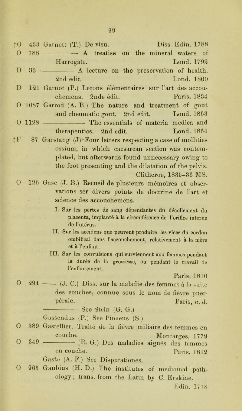 ,|0 43:i Garnett (T.) De visu. Diss. Edin. 1788 O 788 A treatise on the mineral waters of Harrogate. Lond. 1792 D 33 A lecture on the preservation of health. 2nd edit. Lond. 1800 D 121 Ganiot (P.) Le9ons eleraentaires sur I’art des accou- chemens. 2nde edit. Paris, 1834 0 1087 Garrod (A. B.) The nature and treatment of gout and rheumatic gout. 2nd edit. Lond. 1863 O 1128 The essentials of materia medica and therapeutics. 2nd edit. Lond. 1864 + F 87 Gai^tang (J) Four letters respecting a case of mollities ossium, in which caesarean section was contem- plated, but afterwards found unnecessary owing to the foot presenting and the dilatation of the pelvis. Clitheroe, 1835-36 MS. 0 126 Gasc (J. B.) Recueil de plusieurs memoires et obser- vations ser divers points de doctrine de I’art et science des accouchemens. I. Sur les pertes de sang dependantes du decollement du placenta, implante a la cireonference de I’orifice interne de I’uterus. II. Sur les accidens que peuvent produire les vices du cordon ombilical dans I’accouchement, relativement a la mere et a I’enfant. III. Sur les convulsions qui surviennent aux femmes pendant la duree de la grossesse, ou pendant le travail de I’enfantement. Paris, 1810 O 294 (J. C.) Diss. sur la maladie des femmes a la >uite des couches, connue sous le nom de fievre puer- perale. Pans, n. d. See Stein (G. G.) Gassendus (P.) See Pinaeus (S.) O 389 Gastellier. Traite de la fievre miliaire des femmes en ouche. Mon targes, 1779 O 349 (R. G.) Des maladies aigues des femmes en couche. Paris, 1812 Gastu (A. F.) See Disputationes. O 965 Gaubius (H. D.) The institutes of medicinal path- ology; trans. from the Latin by C. Erskine. Edin. 1778