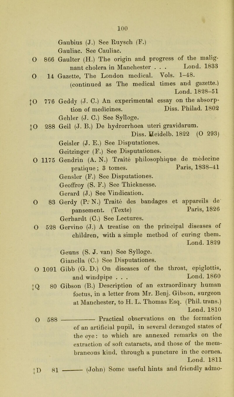 Gaubius (J.) See Euysch (F.) Gauliac. See Cauliac. O 866 Gaulter (H.) The origin and progress of the malig- nant cholera in Manchester . . . Loud. 1833 0 14 Gazette, The London medical. Vols. 1-48. (continued as The medical times and gazette.) Lond. 1828-51 |0 776 Geddy (J. C.) An experimental essay on the absorp- tion of medicines. Diss. Philad. 1802 Gehler (J. C.) See Sylloge. JO 288 Geil (J. B.) De hydrorrhoea uteri gravidarum. Diss. Heidelb. 1822 (O 293) Geisler (J. E.) See Disputationes. Geitzinger (F.) See Disputationes. 0 1175 Gendrin (A. N.) Traite philosophique de medecine pratique ; 3 tomes. Paris, 1838-41 Gensler (F.) See Disputationes. Geofifroy (S. F.) See Thicknesse. Gerard (J.) See Vindication. O 83 Gerdy (P. N.) Traite des bandages et appareils de pansement. (Texte) Paris, 1826 Gerhardt (C.) See Lectures. 0 528 Gervino (J.) A treatise on the principal diseases of children, with a simple method of curing them. Lond. 1829 Geuns (S. J. van) See Sylloge. Gianella (C.) See Disputationes. O 1091 Gibb (G. D.) On diseases of the throat, epiglottis, and windpipe . . . Lond. 1860 IQ 80 Gibson (B.) Description of an extraordinary human foetus, in a letter from Mr. Benj. Gibson, surgeon at Manchester, to PI. L. Thomas Esq. (Phil, trans.) Lond. 1810 Q 588 Practical observations on the formation of an artificial pupil, in several deranged states of the eye: to which are annexed remarks on the extraction of soft cataracts, and those of the mem- hraneous kind, through a puncture in the cornea. Lond. 1811 j 7) 81 (John) Some useful hints and friendly admo-