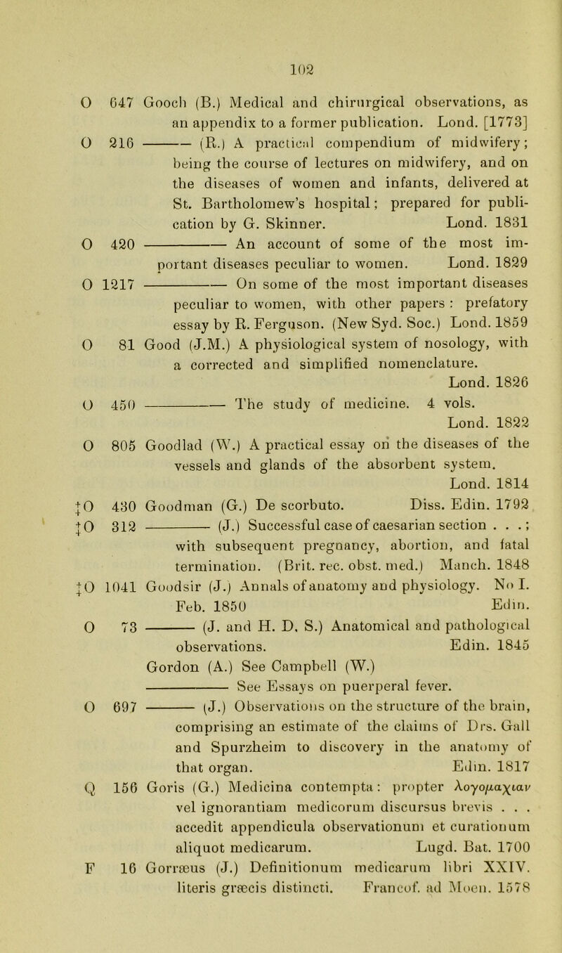 O 047 Goocli (B.) Medical and chirnrgical observations, as an appendix to a former publication. Bond. [1773] O 216 (R.) A practical compendium of midwifery; being the course of lectures on midwifery, and on the diseases of women and infants, delivered at St. Bartholomew’s hospital; prepared for publi- cation by G. Skinner. Lond. 1831 O 420 An account of some of the most im- portant diseases peculiar to women. Lond. 1829 0 1217 On some of the most important diseases peculiar to women, with other papers : prefatory essay by R. Ferguson. (New Syd. Soc.) Lond. 1859 O 81 Good (J.M.) A physiological system of nosology, with a corrected and simplified nomenclature. Lond.1826 O 450 — The study of medicine. 4 vols. Lond. 1822 0 805 Goodlad (W.) A practical essay oii the diseases of the vessels and glands of the absorbent system, Lond.1814 + 0 430 Goodman (G.) De scorbuto. Diss. Edin. 1792 + 0 312 (J.) Successful case of caesarian section . . .; with subsequent pregnancy, abortion, and fatal termination. (Brit. rec. obst. tned.) Manch. 1848 + 0 1041 Guodsir (J.) Annals of anatomy and physiology. No I. Feb. 1850 Ediii. O 73 (J. and H. D, S.) Anatomical and pathological observations. Edin. 1845 Gordon (A.) See Camphell (W.) See Essays on puerperal fever. Q 097 (^J.) Observations on the structure of the brain, comprising an estimate of the claims of Drs. Gall and Spurzheim to discovery in the anatomy of that organ. Edin. 1817 Q 156 Goris (G.) Medicina contempta; propter koyofiaxt-av vel ignorantiam medicorum discursus brevis . . . accedit appendicula observationuni et curationum aliquot medicarum. Lugd. Bat. 1700 F 16 Gorrmus (J.) Definitionum medicarum libri XXIV. literis graecis distincii. Francof ad IMoeii. 1578