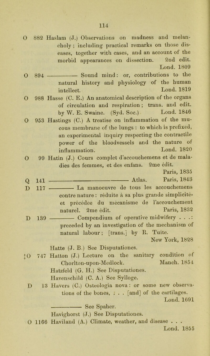 O 882 Haslam (J.) Observations on madness and melan- choly ; including practical remarks on those dis- eases, together with cases, and an account of the morhid appearances on dissection. 2nd edit. Lond. 1809 O 894 Sound mind: or, contributions to the natural history and physiology of the human intellect. Lond. 1819 O 988 Hasse (C. E.) An anatomical description of the organs of circulation and respiration ; trans. and edit, by W. E. Swaine. (Syd. Soc.) Lond. 1846 O 953 Hastings (C.) A treatise on inflammation of the mu- cous membrane of the lungs : to which is prefixed, an experimental inquiry respecting the contractile power of the bloodvessels and the nature of inflammation. Lond. 1820 O 99 Hatin (J.) Cours complet d’accouchemens et de mala- dies des femmes, et des enfans. 2me edit. Paris, 1835 Q 141 Atlas. Paris, 1843 D 117 La manoeuvre de tous les accouchemens centre nature : reduite a sa plus grande simplicite> et precedee du mecanisme de I’accouchement naturel. 2me edit. Paris, 1832 L 139 Compendium of operative midwifery . . .: preceded by an investigation of the mechanism of natural labour; [trans.] by R. Tuite. New York, 1828 Platte (J. B.) See Disputationes. + 0 747 Hatton (J.) Lecture on the sanitary condition of Choi'lton-upon-Medlock. Manch. 1854 Hatzfeld (G. H.) See Disputationes. Havenschild (C. A.) See Sylloge. D 13 Havers (C.) Osteologia nova: or some new observa- tions of the bones, . . . [and] of the cartilages. Lond. 1691 See Spaher. Havighorst (J.) See Disputationes. O 1166 Haviland (A.) Climate, weather, and disease . . . Lond. 1855