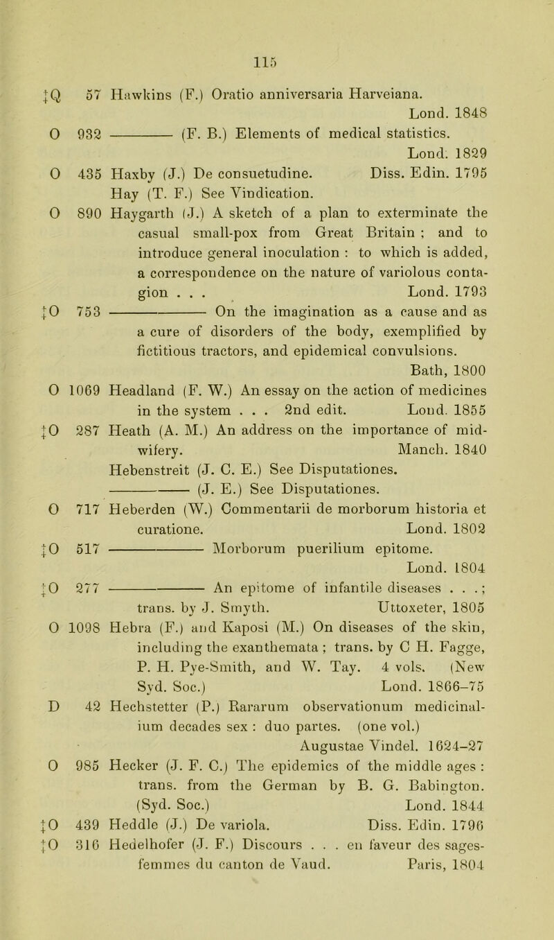 IQ 57 Hawkins (F.) Oratio anniversaria Harveiana. Lond.1848 0 932 (F. B.) Elements of medical statistics. Lond. 1829 0 435 Haxby (J.) De consuetudine. Diss. Edin. 1795 Hay (T. F.) See Vindication. O 890 Haygarth (J.) A sketch of a plan to exterminate the casual small-pox from Great Britain ; and to introduce general inoculation : to which is added, a correspondence on the nature of variolous conta- gion . , . Lond. 1793 |0 753 On the imagination as a cause and as a cure of disorders of the body, exemplified by fictitious tractors, and epidemical convulsions. Bath, 1800 O 1069 Headland (F. W.) An essay on the action of medicines in the system . . . 2nd edit. Lond. 1855 |0 287 Heath (A. M.) An address on the importance of mid- wifery. Manch. 1840 Hebenstreit (J. C. E.) See Disputationes. (J. E.) See Disputationes. O 717 Heberden (W.) Commentarii de morborum historia et curatione. Lond. 1802 |0 517 Morborum puerilium epitome. Lond. 1804 |0 277 An epitome of infantile diseases . . .; trans. by J. Smyth. Uttoxeter, 1805 0 1098 Hebra (F.) and Kaposi (M.) On diseases of the skin, including the exanthemata ; trans. by C H. Fagge, P. H. Pye-Smith, and W. Tay. 4 vols. (New Syd. Soc.) Lond. 1866-75 D 42 Hechstetter (P.) Rararum observationum medicinal- ium decades sex : duo partes, (one vol.) Augustae Vindel. 1624-27 0 985 Hecker (J. F. C.j The epidemics of the middle ages : trans. from the German by B. G. Babington. (Syd. Soc.) Lond. 1844 |0 439 Heddle (J.) De variola. Diss. Edin. 1796 |0 316 Hedelhofer (J. F.) Discours . . . en faveur des sages- femmes du canton de Vaud. Paris, 1804