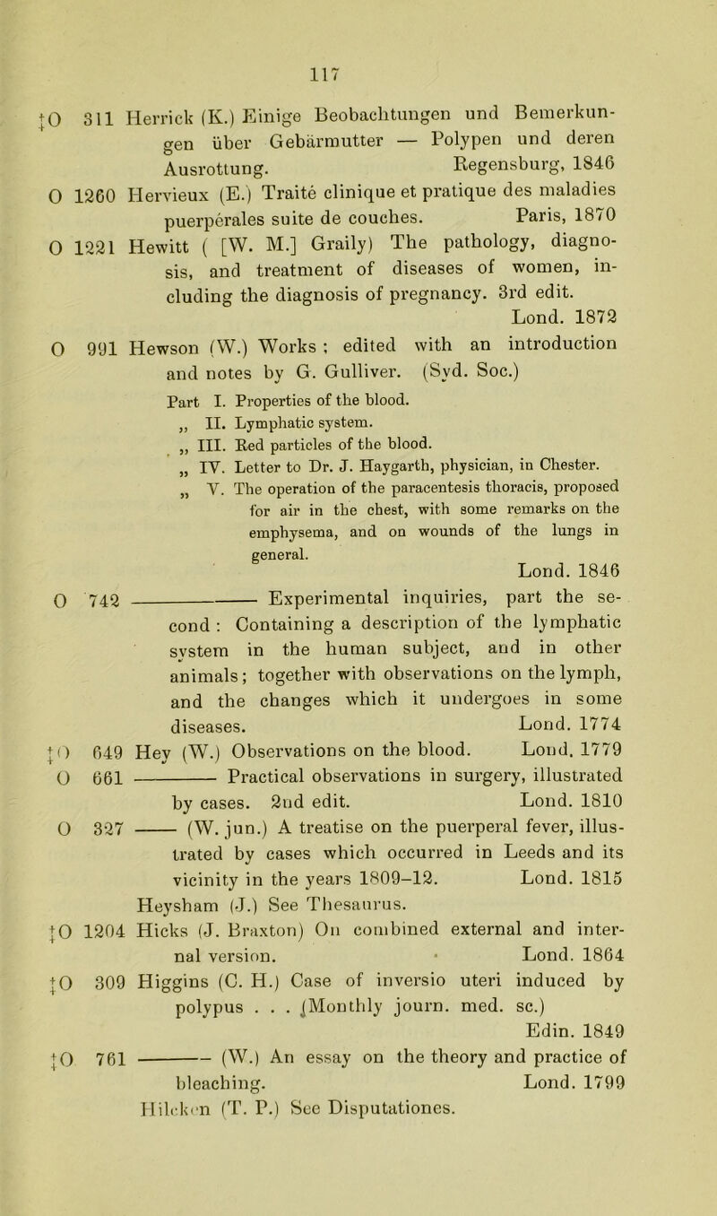 + 0 311 Herrick (K.) Einige Beobaclitungen und Bemerkun- gen liber Gebiirmutter — Polypen und deren Ausrottung. Regensburg, 1846 O 1260 I-Iervieux (E.) Traite clinique et pratique des maladies puerperales suite de couches. Paris, 1870 0 1221 Hewitt ( [W. M.] Graily) The pathology, diagno- sis, and treatment of diseases of women, in- cluding the diagnosis of pregnancy. 3rd edit. Lond. 1872 O 991 Hewson (W.) Works ; edited with an introduction and notes by G. Gulliver. (Syd. Soc.) Part I. Properties of the blood. ,, II. Lymphatic system. „ III. Red particles of the blood. „ IV. Letter to Dr. J. Haygarth, physician, in Chester. „ V. The operation of the paracentesis thoracis, proposed I'or air in the chest, with some remarks on the emphysema, and on wounds of the lungs in general. Lond. 1846 O 742 Experimental inquiries, part the se- cond ; Containing a description of the lymphatic system in the human subject, and in other animals; together with observations on the lymph, and the changes which it undergoes in some diseases, Lond. 1774 + 0 049 Hey (W.) Observations on the blood. Lond. 1779 (_) 661 Practical observations in surgery, illustrated by cases. 2nd edit. Lond. 1810 O 327 (W. jun.) A treatise on the puerperal fever, illus- trated by cases which occurred in Leeds and its vicinity in the years 1809—12. Lond. 1815 Heysham (J.) See Thesaurus. |0 1204 Hicks (J. Braxton) On combined external and inter- nal version. Lond. 1864 |0 309 Higgins (C. H.) Case of inversio uteri induced by polypus . . . ^Monthly journ. med. sc.) Edin. 1849 |0 761 (W.) An essay on the theory and practice of bleaching. Lond. 1799 Hilckcn (T. P.) See Disputationes.