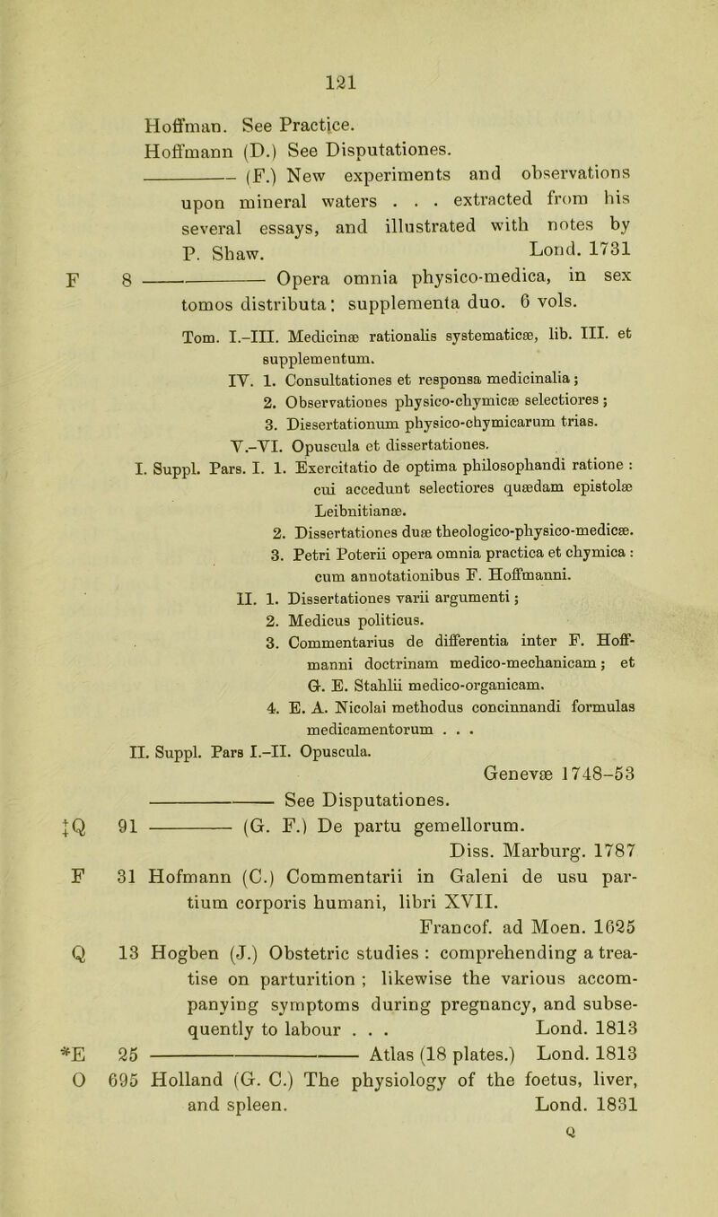 Hofl’man. See Practice. Hoffmann (D.) See Disputationes. (F.) New experiments and observations upon mineral waters . . . extracted from his several essays, and illustrated with notes by P. Shaw. Lond. 1731 F 8 Opera omnia physico-medica, in sex tomos distributa; supplementa duo. 6 vols. Tom. I.-III. MedicinaB rationalis systematicee, lib. III. et supplementum. IV. 1. Consultationes et responsa medicinalia ; 2. Observationes pbysico-chymicEB selectiores ; 3. Dissertationum physico-chymicarum trias. V. -VI. Opuscula et dissertationes. I. Suppl. Pars. I. 1. Exercitatio de optima philosophandi ratione : ciii accedunt selectiores qusedam epistolse Leibnitianse. 2. Dissertationes duee tbeologico-physico-medicEe. 3. Petri Poterii opera omnia practica et chymica : cum annotationibus F. Hoffmanni. II. 1. Dissertationes varii argumenti; 2. Medicus politicus. 3. Commentarius de differentia inter P. Hoff- manni doctrinam medico-mechanicam; et G-. E. Stablii medico-organicam. 4. E. A. Nicolai methodus concinnandi formulas medicamentorum . . . II. Suppl. Pars I.-II. Opuscula. Genevte 1748-53 See Disputationes. :];Q 91 (G. F.) De partu gemellorum. Diss. Marburg. 1787 F 31 Hofmann (C.) Commentarii in Galeni de usu par- tium corporis humani, libri XVII. Francof. ad Moen. 1626 Q 13 Hogben (J.) Obstetric studies : comprehending a trea- tise on parturition ; likewise the various accom- panying symptoms during pregnancy, and subse- quently to labour . . . Lond. 1813 *E 25 Atlas (18 plates.) Lond. 1813 0 695 Holland (G. C.) The physiology of the foetus, liver, and spleen. Lond. 1831 Q