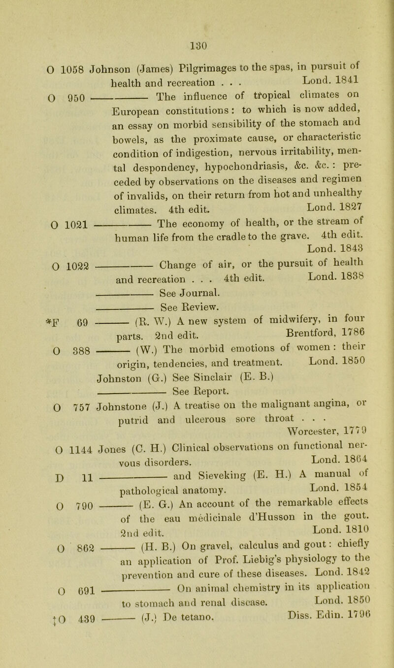 O 1058 O 950 Johnson (Janies) Pilgrimages to the spas, in pursuit of health and recreation . . . Lond. 1841 The influence of tropical climates on European constitutions : to which is now added, an essay on morbid sensibility of the stomach and bowels, as the proximate cause, or characteristic condition of indigestion, nervous irritability, men- tal despondency, hypochondriasis, &c. &c. : pre- ceded by observations on the diseases and regimen of invalids, on their return from hot and unhealthy climates. 4th edit. Lond. 1827 The economy of health, or the stream of human life from the cradle to the grave. 4th edit. Lond. 1843 Change of air, or the pursuit of health and recreation . . . 4th edit. Lond. 1838 See Journal. See Review. ■*F 69 (R. W.) A new system of midwifery, in four parts. 2nd edit. Brentford, 1786 Q 338 (W.) The morbid emotions of women : their 0 1021 O 1022 origin, tendencies, and treatment. Lond. 1850 Johnston (G.) See Sinclair (E. B.) See Report. 0 757 Johnstone (J.) A treatise on the malignant angina, or putrid and ulcerous sore throat . . . Worcester, 1779 O 1144 D 11 0 790 O 862 O 691 + 0 439 Jones (C. H.) Clinical observations on functional ner- vous disorders. Lond. 1864 and Sieveking (E. H.) A manual of pathological anatomy. Lond. 1854 (E. G.) An account of the remarkable effects of the eau medicinale d’Husson in the gout. 2nd edit. Lond. 1810 (H. B.) On gravel, calculus and gout: chiefly an application of Prof. Liebig’s physiology to the prevention and cure of these diseases. Lond. 1842 On animal chemistry in its application to stomach and renal disease. Lond. 1850 (J.) De tetano. Diss. Edin. 1796