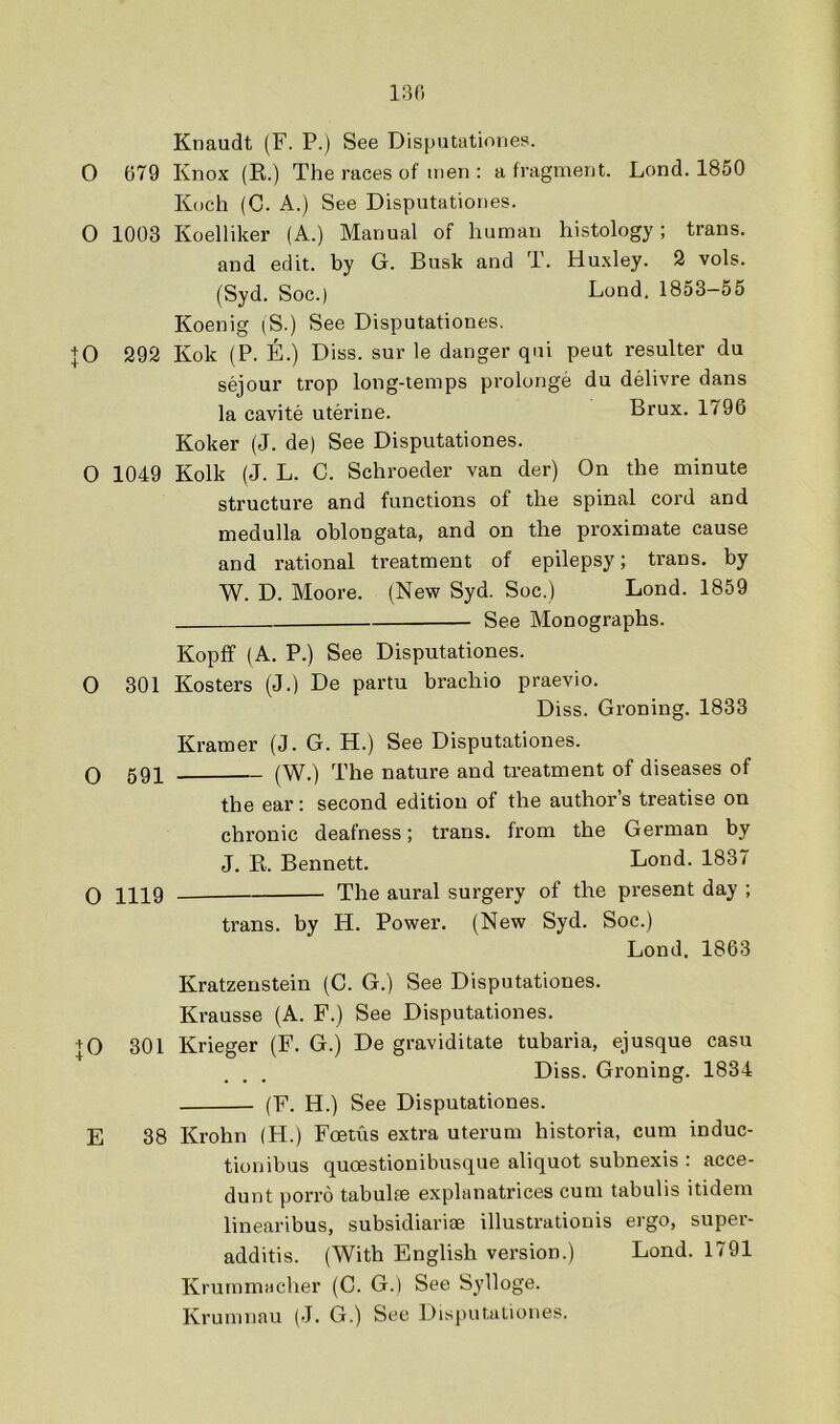 130 Knaudt (F. P.) See Disputatinnes. 0 679 Knox (R.) The races of men : a fragment. Lond. 1850 Koch (G. A.) See Disputationes. O 1003 Koelliker (A.) Manual of human histology; trans. and edit, by G. Busk and T. Huxley. 2 vols. (Syd. Soc.) Bond. 1853-55 Koenig |S.) See Disputationes. JO 392 Kok (P. E.) Diss. sur le danger qui peut resulter du sejour trop long-temps prolonge du delivre dans la cavite uterine. Brux. 1796 Koker (J. de) See Disputationes. O 1049 Kolk (J. L. C. Schroeder van der) On the minute structure and functions of the spinal cord and medulla oblongata, and on the proximate cause and rational treatment of epilepsy; trans. by W. D. Moore. (New Syd. Soc.) Lond. 1859 See Monographs. Kopff (A. P.) See Disputationes. O 301 Kosters (J.) De partu brachio praevio. Diss. Groning. 1833 Kramer (J. G. H.) See Disputationes. Q 591 (W.) The nature and treatment of diseases of the ear: second edition of the author’s treatise on chronic deafness; trans. from the German by J. R. Bennett. Lond. 1837 Q 1119 The aural surgery of the present day ; trans. by H. Power. (New Syd. Soc.) Lond. 1863 Kratzenstein (C. G.) See Disputationes. Krausse (A. F.) See Disputationes. + 0 301 Krieger (F. G.) De graviditate tubaria, ejusque casu Diss. Groning. 1834 (F. H.) See Disputationes. E 38 Krohn (H.) Foetus extra uterum historia, cum induc- tion ibus quoestionibusque aliquot subnexis : acce- dunt porro tabulfe explanatrices cum tabulis itidem linearibus, subsidiariae illustrationis ergo, super- additis. (With English version.) Lond. 1791 Krummacher (C. G.) See Sylloge.