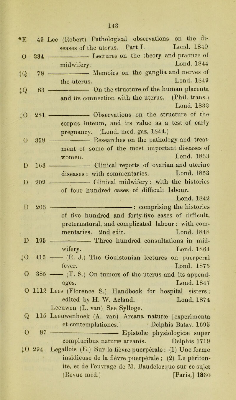 *E 49 O 934 IQ 78 ■ IQ 83 + 0 981 0 359 D 1G3 D 909 D 903 D 195 \0 415 O 385 O 1119 Q 115 O 87 10 994 Lee (Robert) Pathological observations on the di- seases of the uterus. Part I. Lond. 1840 Lectures on the theory and practice of midwifery. Lond. 1844 - Memoirs on the ganglia and nerves of the uterus. Lond. 1849 On the structure of the human placenta and its connection with the uterus. (Phil, trans.) Lond. 1839 Observations on the structure of the corpus luteum, and its value as a test of early pregnancy. (Lond. med. gaz. 1844.) Researches on the pathology and treat- ment of some of the most important diseases of women. Lond. 1833 Clinical reports of ovarian and uterine diseases : with commentaries. Lond. 1853 Clinical midwifery : with the histories of four hundred cases of difl&cult labour. Lond.1842 : comprising the histories of five hundred and forty-five cases of difficult, preternatural, and complicated labour : with com- mentaries. 2nd edit. Lond. 1848 Three hundred consultations in mid- wifery. Lond. 1864 (R. J.) The Goulstonian lectures on puerperal fever. Lond. 1875 (T. S.) On tumors of the uterus and its append- ages. Lond. 1847 Lees (Florence S.) Handbook for hospital sisters; edited by H. W. Acland. Lond. 1874 Leeuwen (L. van) See Sylloge. Leeuwenhoek (A. van) Arcana naturae [experimenta et contemplationes.] Delphis Batav. 1695 Epistolae physiologicae super compluribus naturae arcanis. Delphis 1719' Legallois (E.) Sur la fievre puerperale ; (1) Une forme insidieuse de la fievre puerperale ; (2) Le periton- ite, et de I’ouvrage de M. Baudelocque sur ce sujet (Revue med.) [Paris,] 1830