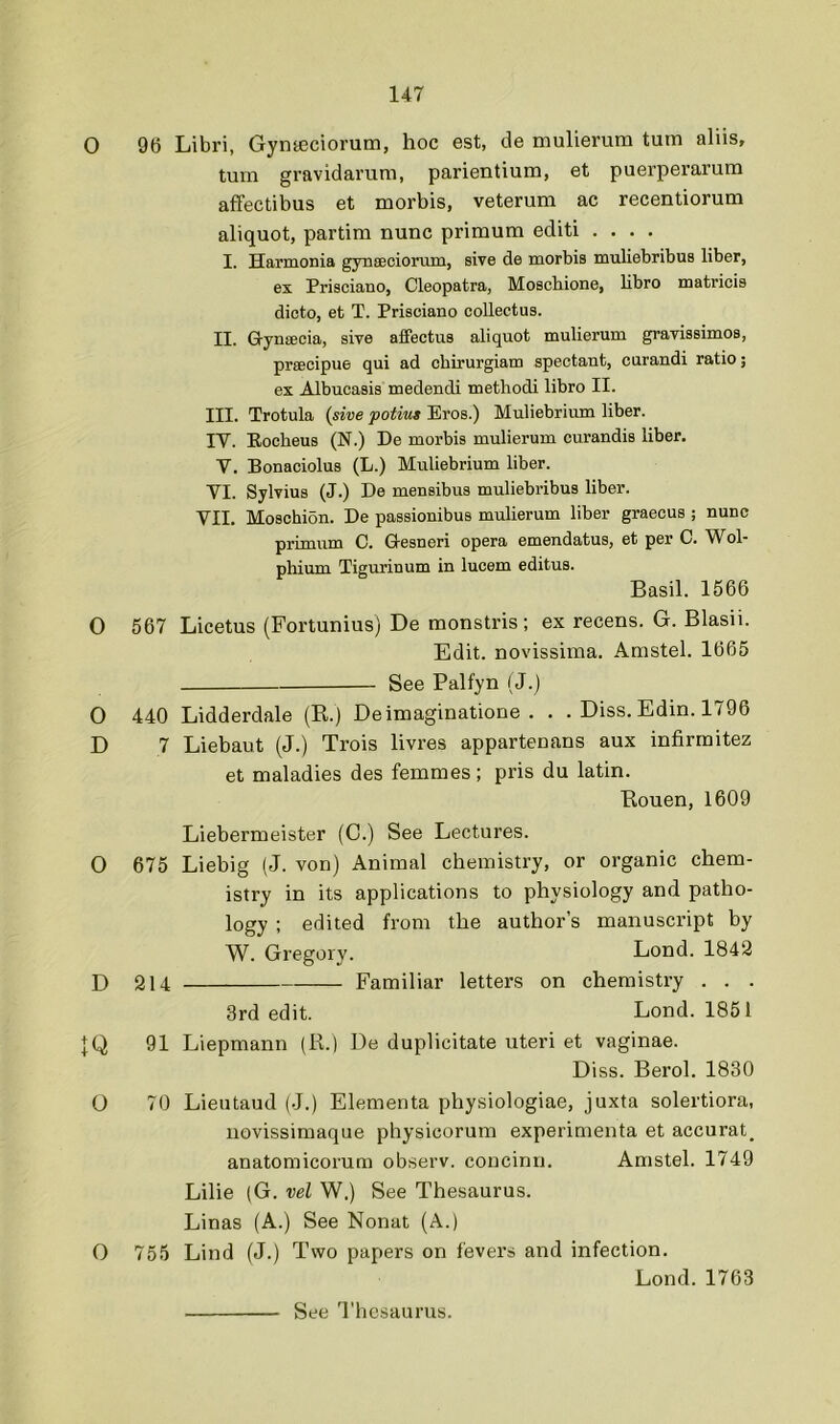 0 0 O D O D IQ o o 96 Libri, Gynteciorum, hoc est, de mulierum turn aliis, turn gravidarum, parientium, et puerperarum affectibus et morbis, veterum ac recentiorum aliquot, partim nunc primum editi .... I. Harmonia gynseciorum, sive de morbis muliebribus liber, ex Prisciano, Cleopatra, Moschione, libro matricis dicto, et T. Prisciano collectus. II. G-yneecia, sive affectus aliquot mulierum gravissimos, prsBcipue qui ad chirurgiam spectant, curandi ratio; ex Albucasis medendi methodi libro II. III. Trotula {sive potius Eros.) Muliebrium liber. IV. Eocheus (N.) De morbis mulierum curandis liber. V. Bonaciolus (L.) Muliebrium liber. VI. Sylvius (J.) De mensibus muliebribus liber. VII. Moschion. De passionibus mulierum liber graecus ; nunc primum C. Gesneri opera emendatus, et per C. Wol- phium Tigurinum in lucem editus. Basil. 1566 567 Licetus (Fortunius) De monstris; ex recens. G. Blasii. Edit, novissima. Amstel. 1665 See Palfyn (J.) 440 Lidderdale (R.) Deimaginatione . . . Diss. Edin. 1796 7 Liebaut (J.) Trois livres appartenans aux infirrnitez et maladies des femmes; pris du latin. Rouen, 1609 Liebermeister (C.) See Lectures. 675 Liebig (J. von) Animal chemistry, or organic chem- istry in its applications to physiology and patho- logy ; edited from the author’s manuscript by W. Gregory. Lond. 1842 214 Familiar letters on chemistry . . . 3rd edit. Lond. 1851 91 Liepmann (R.) De duplicitate uteri et vaginae. Diss. Berol. 1830 70 Lieutaud (J.) Elementa physiologiae, juxta solertiora, novissimaque physicorum experimenta et accurate anatomicorum observ. concinn. Amstel. 1749 Lilie (G. vel W.) See Thesaurus. Linas (A.) See Nonat (A.) 755 Lind (J.) Two papers on fevers and infection. Lond. 1763 See Thesaurus.