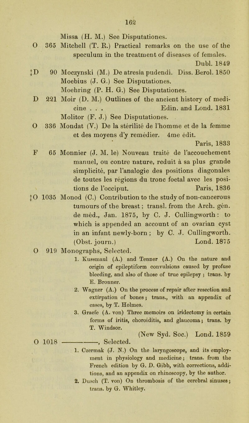 Missa (H. M.) See Disputationes. O 365 Mitchell (T. K.) Practical remarks on the use of the speculum in the treatment of diseases of females. Dubl. 1849 |D 90 Moczynski (M.) De atresia pudendi. Diss. Berol. 1850 Moebius (J. G.) See Disputationes. Moehring (P. H. G.) See Disputationes. D 221 Moir (D. M.) Outlines of the ancient history of medi- cine . . . Edin. and Lond. 1831 Molitor (F. J.) See Disputationes. . O 336 Mondat (V.) De la sterilite de I’homme et de la femme et des moyens d’y remedier. 4me edit. Paris, 1833 F 65 Monnier (J. M. le) Nouveau traite de I’accouchement manuel, ou centre nature, reduit a sa plus grande simplicite, par I’analogie des positions diagonales de toutes les regions du tronc foetal avec les posi- tions de I’occiput. Paris, 1836 |0 1035 Monod (C.) Contribution to the study of non-cancerous tumours of the breast; transl. from the Arch. gen. denied., Jan. 1875, by C. J. Cullingworth: to which is appended an account of an ovai'ian cyst in an infant newly-born ; by C. J. Cullingworth. (Obst. journ.) Lond. 1875 O 919 Monographs, Selected. 1. Eussmaul (A.) and Tenner (A.) On the nature and oriain of epileptiform convulsions caused by profuse bleeding, and also of those of true epilepsy ; trans. hy E. Bronner. 2. Wagner (A.) On the process of repair after resection and extirpation of bones; trans., with an appendix of cases, hy T. Holmes. 3. Graefe (A. von) Three memoirs on iridectomy in certain forms of iritis, choroiditis, and glaucoma; trans. by T. Windsor. (New Syd. Soc.) Lond. 1859 0 1018 , Selected. 1. Czermak (J. N.) On the laryngoscope, and its employ- ment in physiology and medicine; trans. from the French edition hy G. D. Gibb, with corrections, addi- tions, and an appendix on rhinoscopy, by the author. 2. Busch (T. von) On thrombosis of the cerebral sinuses; trans. by G. Whitley.