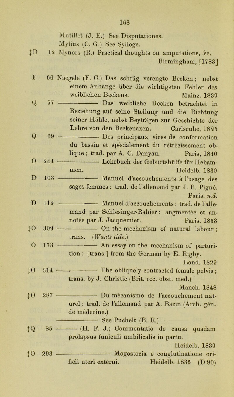 ]\IiJtillet (J. E.) See Disputationes. Mylius (C. G.) See Sylloge. |D 12 Mynors (R.) Practical thoughts on amputations, &c. Birmingham, [1783] E 66 Naegele (F. C.) Das schrag verengte Becken ; nebst einem Anhange iiber die wichtigsten Fehler des weiblichen Beckens. Mainz, 1839 G Das weibliche Becken betrachtet in Beziehung auf seine Stellung und die Richtung seiner Hohle, nebst Beytragen zur Geschichte der Lehre von den Beckenaxen. Carlsruhe, 1825 Q 69 Des principaux vices de conformation du bassin et specialement du retrecissement ob- lique ; trad, par A. C. Danyau. Paris, 1840 O 244 Lehrbuch der Geburtshiilfe fiir Hebam- men. Heidelb. 1830 D 103 Manuel d’accouchements a I’usage des sages-femmes ; trad, de I’allemand par J. B. Pigne. Paris, n.d. D 112 Manuel d’accouchements; trad, de I’alle- mand par Schlesinger-Rahier: augmentee et an- notee par J. Jacquemier. Paris. 1853 |0 309 On the mechanism of natural labour; trans. [Wants title.) O 173 An essay on the mechanism of parturi- tion : [trans.] from the German by E. Rigby. Lond. 1829 [O 314 The obliquely contracted female pelvis ; trans. by J. Christie (Brit. rec. obst. med.) Manch. 1848 jO 287 Du mecanisme de I’accouchement nat- urel; trad, de I’allemand par A. Bazin (Arch. gen. de medecine.) See Puchelt (B. R.) :[Q 85 (H. F. J.) Commentatio de causa quadam prolapsus funiculi umbilicalis in partu. Heidelb. 1839 ]0 293 Mogostocia e conglutinatione ori- ficii uteri extern!. Heidelb. 1835 (D 90)