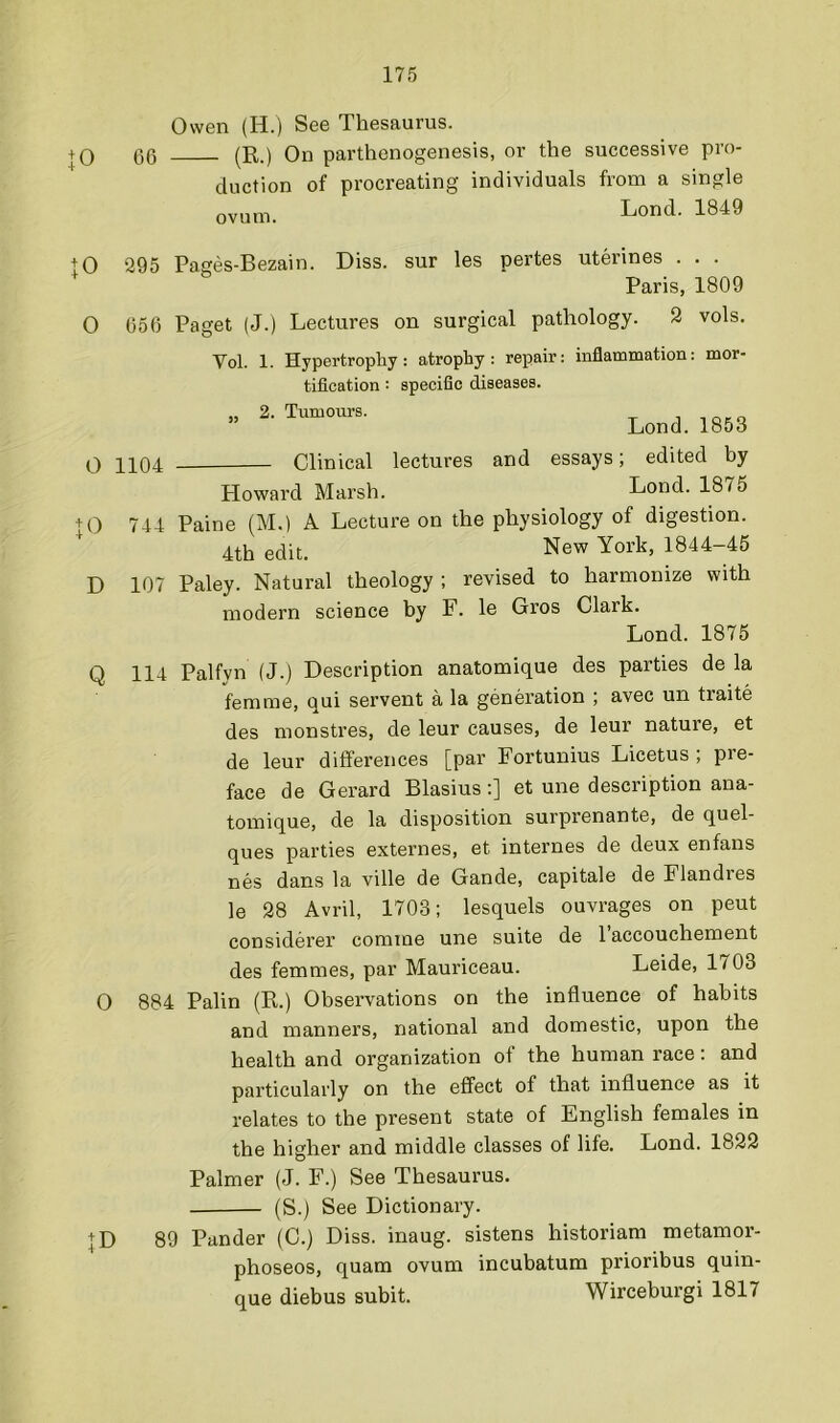 Owen (H.) See Thesaurus. + 0 66 (R.) On parthenogenesis, or the successive pro- duction of procreating individuals from a single ovum. Lond. 1849 10 O 295 Pages-Bezain. Diss. sur les pertes uterines . . . Paris, 1809 656 Paget (J.) Lectures on surgical pathology. 2 vols. Vol. 1. Hypertrophy: atrophy: repair: inflammation: mor- tification : specific diseases. ” Lond. 1863 0 1104 Clinical lectures and essays; edited by Howard Marsh. Lond. 1875 + 0 744 Paine (M.) A Lecture on the physiology of digestion. 4th edit. New York, 1844-45 D 107 Paley. Natural theology ; revised to harmonize with modern science by F. le Gros Clark. Lond. 1875 Q 114 Palfyn (J.) Description anatomique des parties de la femme, qui servent a la generation ; avec un traite des monstres, de leur causes, de leur nature, et de leur differences [par Fortunius Licetus ; pre- face de Gerard Blasius:] et une description ana- tomique, de la disposition surprenante, de quel- ques parties externes, et internes de deux enfans nes dans la ville de Gande, capitale de Flandres le 28 Avril, 1703; lesquels ouvrages on pent considerer comme une suite de I’accouchement des femmes, par Mauriceau. Leide, 1703 0 884 Palin (R.) Observations on the influence of habits and manners, national and domestic, upon the health and organization of the human race: and particularly on the effect of that influence as it relates to the present state of English females in the higher and middle classes of life. Lond. 1822 Palmer (J. F.) See Thesaurus. (S.) See Dictionary. + D 89 Pander (C.) Diss. inaug. sistens historiam metamor- phoseos, quam ovum incubatura prioribus quin- que diebus subit. Wirceburgi 1817