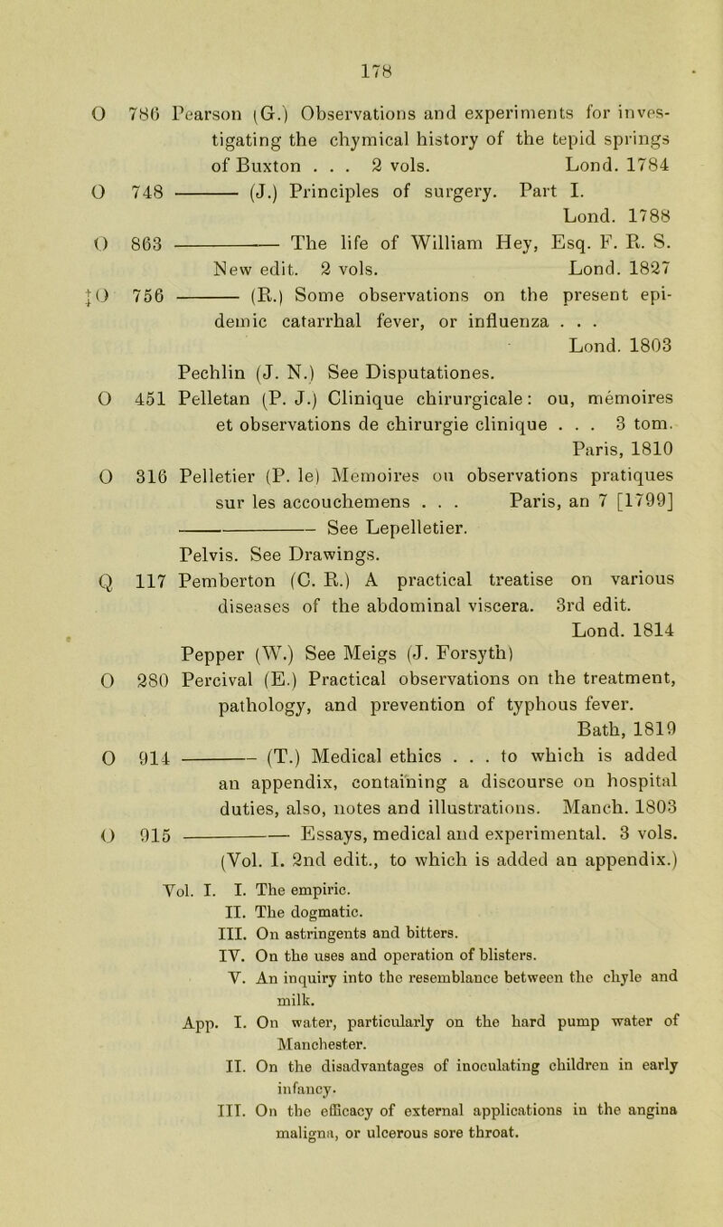 O 786 Pearson (G.) Observations and experiments for inves- tigating the chymical history of the tepid springs of Buxton ... 9 vols. Lond. 1784 O 748 (J.) Principles of surgery. Part I. Lond. 1788 O 863 The life of William Hey, Esq. F. R. S. New edit. 9 vols. Lond. 1897 ;j;0 756 (R.) Some observations on the present epi- demic catarrhal fever, or influenza . . . Lond. 1803 Pechlin (J. N.) See Disputationes. O 451 Pelletan (P. J.) Clinique chirurgicale: ou, memoires et observations de chirurgie clinique ... 3 tom. Paris, 1810 0 316 Pelletier (P. le) Memoires ou observations pratiques sur les accouchemens . . . Paris, an 7 [1799] See Lepelletier. Pelvis. See Drawings. Q 117 Pemberton (C. R.) A practical treatise on various diseases of the abdominal viscera. 3rd edit. Lond. 1814 Pepper (W.) See Meigs (J. Forsyth) O 980 Percival (E.) Practical observations on the treatment, pathology, and prevention of typhous fever. Bath, 1819 O 914 (T.) Medical ethics ... to which is added an appendix, containing a discourse on hospital duties, also, notes and illustrations. Manch. 1803 O 915 Essays, medical and experimental. 3 vols. (Vol. I. 9nd edit., to which is added an appendix.) Vol. I. I. The empiric. II. The dogmatic. III. On astringents and bitters. IV. On the uses and operation of blisters. V. An inquiry into the resemblance between the chyle and milk. App. I. On water, particularly on the hard pump water of Manchester. II. On the disadvantages of inoculating children in early infancy. III. On the efScacy of external applications in the angina maligna, or ulcerous sore throat.