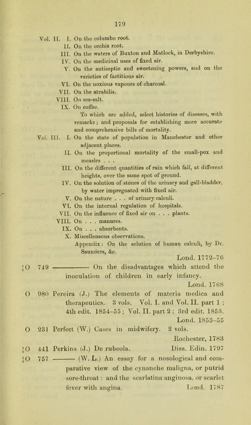 171) Vol. II. I. On the columbo root. II. On the orchis root. III. On the waters of Buxton and Matlock, in Derbyshire. IV. On the medicinal uses of fixed air. V. On the antiseptic and sweetening powers, and on the varieties of factitious air. VI. On the noxious vapours of charcoal. VII. On the atrabilis. VIII. On sea-salt. IX. On coffee. To which are added, select histories of diseases, with remarks ; and proposals for establishing more accurate and eomprehensive bills of mortality. Vo!. 111. I. On the state of population in Manchester and other adjacent places. II. On the proportional mortality of the small-pox and measles . . . III. On the different quantities of rain which fall, at different heights, over the same spot of ground. IV. On the solution of stones of the urinary and gall-bladder, by water impregnated with fixed air. V. On the nature ... of urinary caleuli. VI. On the internal regulation of hospitals. VII. On the influence of fixed air on . . . plants. VIII. On . . . manures. IX. On . . . absorbents. X. Miscellaneous observations. Appendix ; On the solution of human ealculi, by Dr. Saunders, &c. Lond. 1772-76 |0 749 On the disadvantages which attend tlie inoculation of children in early infancy. Lond.176S O 980 Pereira (J.j The elements of materia medica and therapeutics. 3 vols. Vol. I. and Vol. II. part 1 ; 4th edit. 1854-55; Vol. II. part 2 ; 3rd edit. 1853. Lond. 1853-55 O 231 Perfect (W.) Cases in midwifery. 2 vols. Rochester, 1783 :J0 441 Perkins (J.) De rubeola. Liss. Edin. 1797 + 0 757 (W. L.j An essay for a nosological and com- parative view of the cynanche maligna, or putrid sore-throat: and the scarlatina auginosa, or scarlet fever with angina. Lend. 17>i7