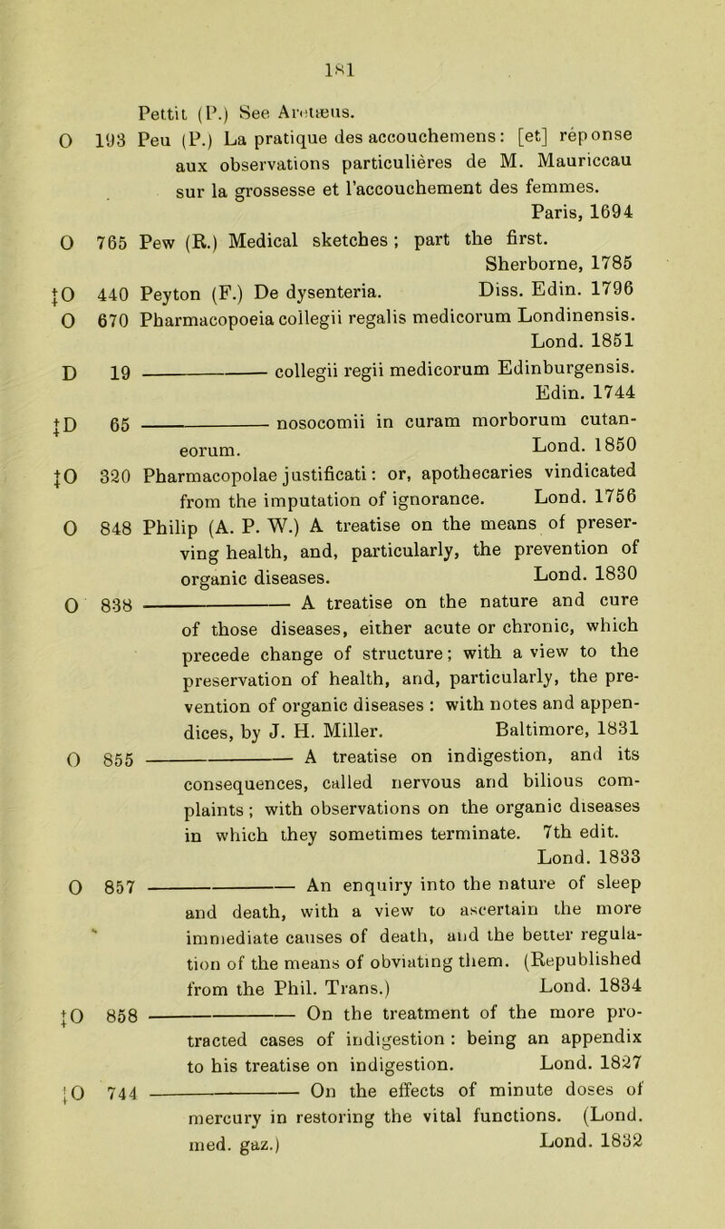 Pettit (P.) See Arettens. O l‘J3 Peu (P.) La pratique (les accouchemens: [et] reponse aux observations particulieres de M. Mauriccau sur la grossesse et I’accoucheraent des femmes. Paris, 1694 O 765 Pew (R.) Medical sketches; part the first. Sherborne, 1785 |0 440 Peyton (F.) De dysenteria. Diss. Edin. 1796 O 670 Pharmacopoeia collegii regalis medicorum Londinensis. Lond. 1851 D 19 collegii regii medicorum Edinburgensis. Edin. 1744 + D 05 nosocomii in curam morborum cutan- eorum. Lond. 1850 JO 320 Pharmacopolae justificati; or, apothecaries vindicated from the imputation of ignorance. Lond. 1756 0 848 Philip (A. P. W.) A treatise on the means of preser- ving health, and, particularly, the prevention of organic diseases. Lond. 1830 O 838 —— A treatise on the nature and cure of those diseases, either acute or chronic, which precede change of structure; with a view to the preservation of health, and, particularly, the pre- vention of organic diseases : with notes and appen- dices, by J. H. Miller. Baltimore, 1831 0 855 A treatise on indigestion, and its 0 857 consequences, called nervous and bilious com- plaints ; with observations on the organic diseases in which they sometimes terminate. 7th edit. Lond.1833 An enquiry into the nature of sleep JO 858 [0 744 and death, with a view to ascertain the more immediate causes of death, and the better regula- tion of the means of obviating them. (Republished from the Phil. Trans.) Lond. 1834 On the treatment of the more pro- tracted cases of indigestion : being an appendix Lond. 1827 On the effects of minute doses of to his treatise on indigestion mercury in restoring the vital functions. (Lond. med. gaz.) Lond. 1832