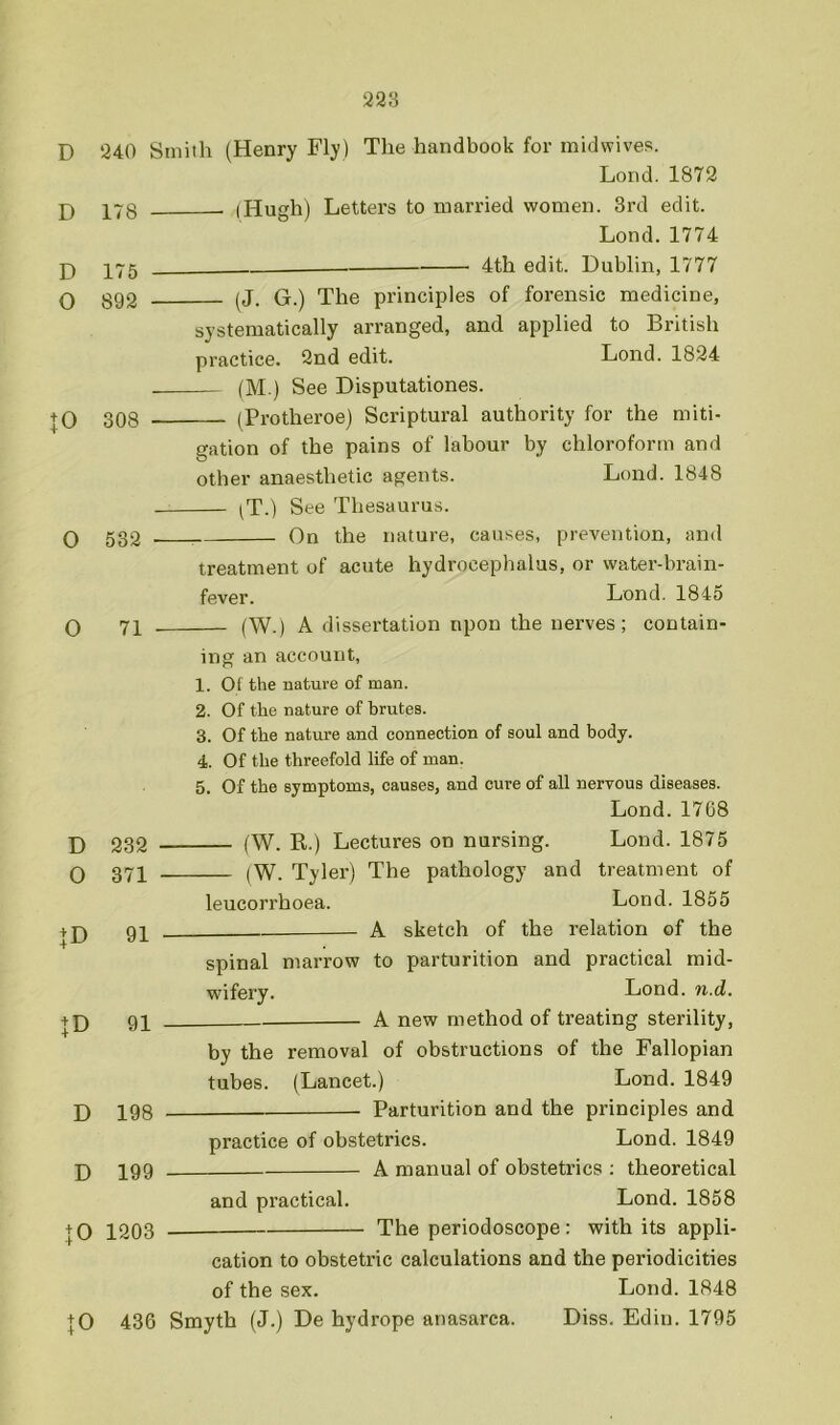 D 240 Smith (Henry Fly) The handbook for midwives. Lond. 1872 j) 178 (Hugh) Letters to married women. 3rd edit. Lond.1774 4th edit. Dublin, 1777 D O 175 892 \0 308 0 532 0 71 D 0 232 371 + D 91 + D 91 D 198 D 199 JO 1203 ^J. G.) The principles of forensic medicine, systematically arranged, and applied to British practice. 2nd edit. Lond. 1824 (M.) See Disputationes. (Protheroe) Scriptural authority for the miti- gation of the pains of labour by chloroform and other anaesthetic agents. Lond. 1848 (T.) See Thesaurus. On the nature, causes, prevention, and treatment of acute hydrocephalus, or water-brain- fever. Lond. 1845 (W.) A dissertation npon the nerves; contain- ing an account, 1. Of the nature of man. 2. Of the nature of brutes. 3. Of the nature and connection of soul and body. 4. Of the threefold life of man. 5. Of the symptoms, causes, and cure of all nervous diseases. Lond.1768 {W. R.) Lectures on nursing. Lond. 1875 (W. Tyler) The pathology and treatment of leucorrhoea. Lond. 1855 A sketch of the relation of the spinal marrow to parturition and practical mid- wifery. Lond. 71.d, A new method of treating sterility, by the removal of obstructions of the Fallopian tubes. (Lancet.) Lond. 1849 Parturition and the principles and practice of obstetrics. Lond. 1849 A manual of obstetrics ; theoretical and practical. Lond. 1858 The periodoscope: with its appli- |0 cation to obstetric calculations and the periodicities of the sex. Lond. 1848 436 Smyth (J.) De hydrope anasarca. Diss. Edin. 1795