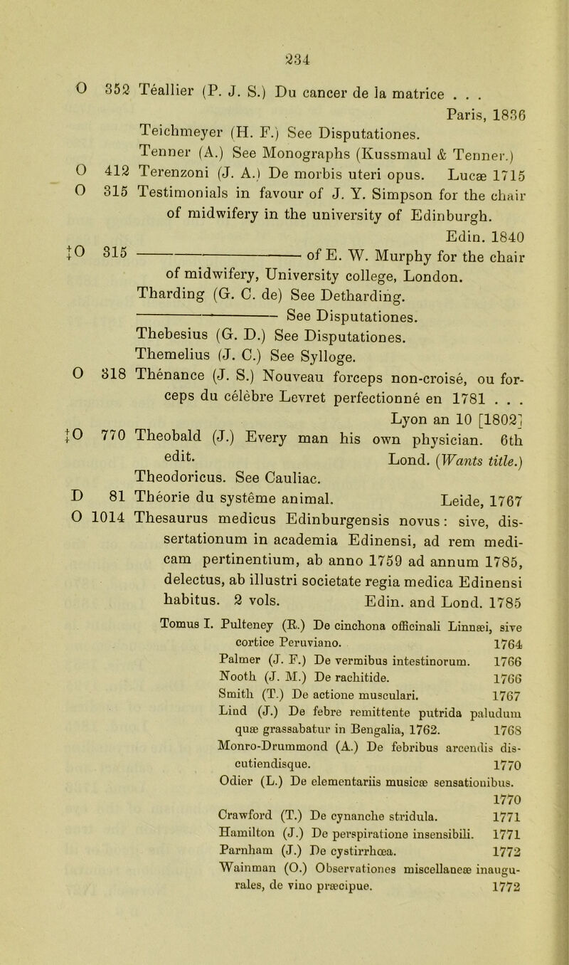 334 O 352 Teallier (P. J. S.) Du cancer de la matrice . . . Paris, 1836 Teichmeyer (H. F.) See Disputationes. Tenner (A.) See Monographs (Kussmaul & Tenner.) O 412 Terenzoni (J. A.) De morbis uteri opus. Lucae 1715 O 315 Testimonials in favour of J. Y. Simpson for the chair of midwifery in the university of Edinburgh. Edin. 1840 + 0 315 of E. W. Murphy for the chair of midwifery, University college, London. Tharding (G. C. de) See Detharding. See Disputationes. Thebesius (G. D.) See Disputationes. Themelius (J. C.) See Sylloge. O 318 Thenance (J. S.) Nouveau forceps non-croise, ou for- ceps du celebre Levret perfectionne en 1781 . . . Lyon an 10 [1802] [0 770 Theobald (J.) Every man his own physician. 6th Lond. {Wants title.) Theodoricus. See Cauliac. D 81 Theorie du systeme animal. Leide, 1767 O 1014 Thesaurus medicus Edinburgensis novus: sive, dis- sertationum in academia Edinensi, ad rem medi- cam pertinentium, ah anno 1759 ad annum 1785, delectus, ab illustri societate regia medica Edinensi habitus. 2 vols. Edin. and Lond. 1785 Tomus I. Pulteney (R.) De cinchona officinali Linnsei, sive cortice Peruviano. 1764 Palmer (J. P.) De vermibus intestinorum. 1766 Nooth (J. M.) De racliitide. 1766 Smith (T.) De actione musculari. 1767 Lind (J.) De febre remittente putrida paluduiu qu8B grassabatur in Bengalia, 1762. 176S Monro-Drummond (A.) De febribus arcendis dis- cutiendisque. 1770 Odier (L.) De elementariis musicse sensatiouibus. 1770 Crawford (T.) De cynanche stridula. 1771 Hamilton (J.) De pei'spiratione insensibih. 1771 Parnham (J.) De cystirrhoea. 1772 Wainman (O.) Observationes miscellanese inaugu- rales, de vino prsecipue. 1772