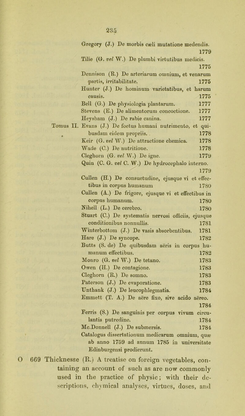 Gregory (J.) De tnorbis ceeli mutatione medendis. 1779 Tilie (G. vel W.) De plumbi virtutibus medicis. 1775 Dennison (R.) De arteriarum omnium, et venarum •partis, irritabilitate. 1775 Hunter (J.) De hominum varietatibus, et barum causis. 1775 Bell (G.) De physiologia plantarum. 1777 Stevens (E.) De alimentoruni concoctione. 1777 Heysham (J.) De rabie canina. 1777 Tomus II. Evans (J.) De foetus liumaui nutrimento, et qui- busdani eidem propriis. . 1778 Keir (G. vel W.) De attractione chemica. 1778 Wade (C.) De nutritione. 1778 Cleghorn (G. vel W.) De igne. 1779 Quin (C. G. vel C. W.) De hydrocepbalo interne. 1779 Cullen (H.) De consuetudine, ejusque vi et effec- tibus in corpus humanum 1780 Cullen (A.) De frigore, ejusque vi et effectibus in corpus humanum. 1780 Nihell (L.) De cerebro. 1780 Stuart (C.) De systematis nervosi officiis, ejusque conditionibus nonnullis. 1781 Winterbottom (J.) De vasis absorbentibus. 1781 Hare (J.) De syncope. 1782 Butts (S. de) De quibusdam aeris in corpus hu- manum effectibus. 1782 Monro (G. vel W.) De tetano. 1783 Owen (H.) De contagione. 1783 Cleghorn (R.) De somno. 1783 Paterson (J.) De evaporatione. 1783 TJnthank (J.) De leucophlegmatia. 1784 Emmett (T. A.) De aere fixo, sive acido aereo. 1784 Ferris (S.) De sanguinis per corpus vivum circu- lantis putredine. 1784 Mc.Donnell (J.) De submersis. 1784 Catalogue dissertationum medicarum omnium, quse ab anno 1759 ad annum 1785 in universitate Edinburgensi prodierunt. O 669 Thicknesse (R.) A treatise on foreign vegetables, con- taining an account of such as are now commonly used in the practice of physic; with their de- scriptions, cliymical analyses, virtues, doses, and