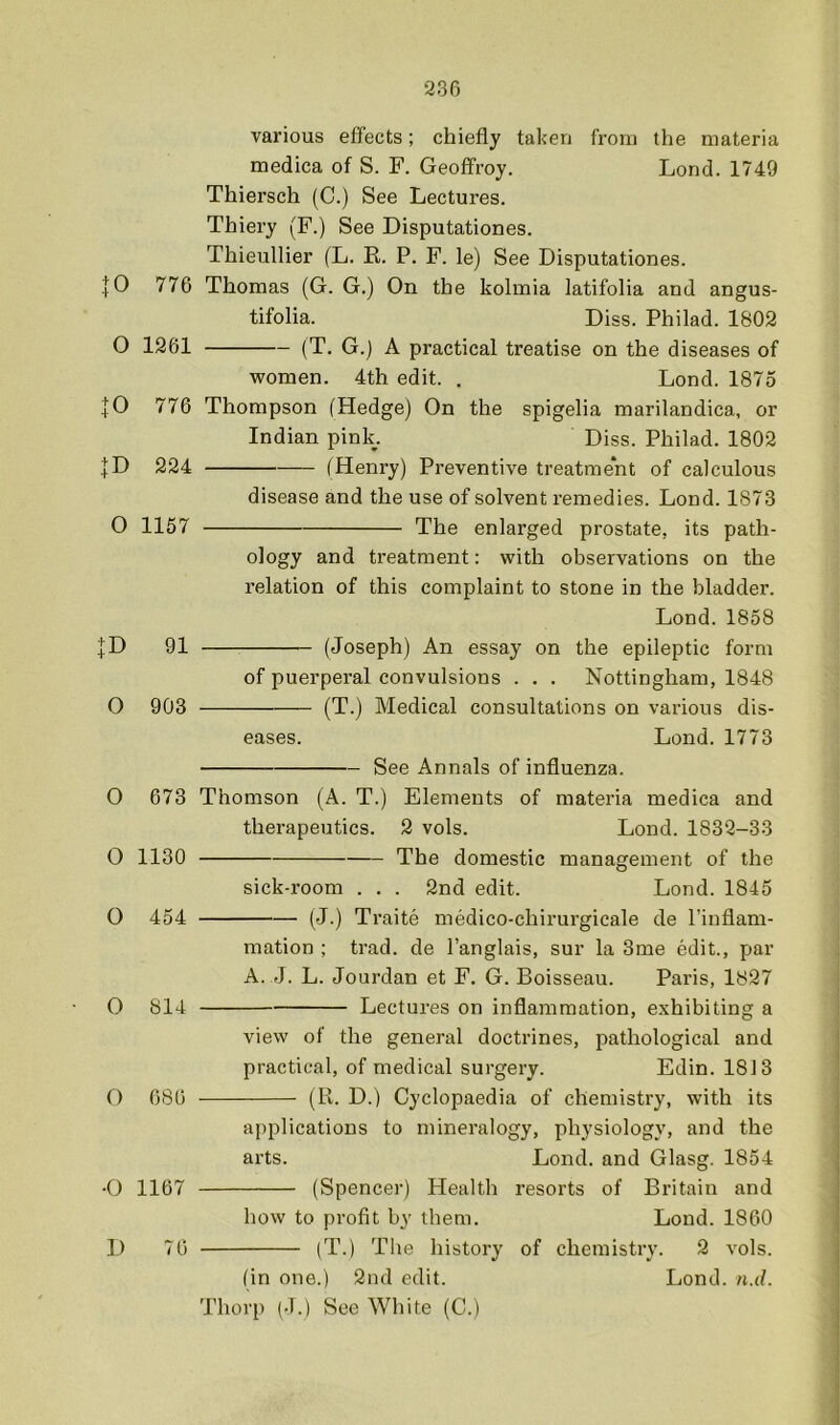 230 various effects; chiefly taken from the materia medica of S. F. Geoffroy. Lond. 1749 Thiersch (C.) See Lectures. Thiery (F.) See Disputationes. Thieullier (L. E. P. F. le) See Disputationes. |0 776 Thomas (G. G.) On the kolmia latifolia and angus- tifolia. Diss. Philad. 1802 O 1261 (T. G.) A practical treatise on the diseases of women. 4th edit. . Lond. 1875 JO 776 Thompson (Hedge) On the spigelia raarilandica, or Indian pink. Diss. Philad. 1802 JD 224 (Henry) Preventive treatment of calculous disease and the use of solvent remedies. Lond. 1873 0 1157 The enlarged prostate, its path- ology and treatment: with observations on the relation of this complaint to stone in the bladder. Lond. 1858 JD 91 (Joseph) An essay on the epileptic form of puerperal convulsions . . . Nottingham, 1848 O 903 (T.) Medical consultations on various dis- eases. Lond. 1773 O 673 Thomson (A therapeutics O 1130 - See Annals of influenza. T.) Elements of materia medica and 2 vols. Lond. 1832-33 The domestic management of the O 454 O 814 O 686 -O 1167 D 76 sick-room . . . 2nd edit. Lond. 1845 (J.) Traite medico-chirurgicale de I’inflam- mation ; trad, de I’anglais, sur la 3me edit., par A. J. L. Jourdan et F. G. Boisseau. Paris, 1827 Lectures on inflammation, e.xhibiting a view of the general doctrines, pathological and practical, of medical surgery. Edin. 1813 (R. D.) Cyclopaedia of chemistry, with its applications to mineralogy, physiology, and the arts. Lond. and Glasg. 1854 (Spencer) Health resorts of Britain and how to profit by them. Loud. 1860 (T.) The history of chemistry. 2 vols. fin one.) 2nd edit. Lond. n.d. Thorp (J.) See White (C.)