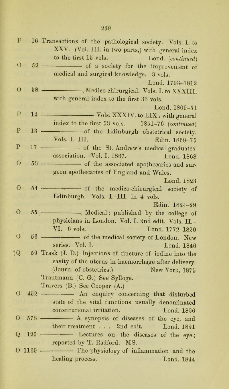 r 16 O 52 O 58 P 14 P 13 P 17 O 53 0 54 O 55 O 56 IQ 59 medical and surgical knowledge. Transactions of the pathological society. Vols. I. to XXV. (Vol. III. in two parts,) with general index to the first 15 vols. Lond. {continued) of a society for the improvement of 3 vols. Lond. 1793-1812 , Medico-chirurgical. Vols. I. to XXXIII. with general index to the first 33 vols. Lond.1809-51 Vols. XXXIV. to LIX., with general index to the first 53 vols. 1851-76 {continued) Vols. I.-III. of the Edinburgh obstetrical society. Edin. 1868-75 Edinburgh 0 452 O 578 Q 125 0 1169 of the St. Andrew’s medical graduates’ association. Vol. I. 1867. Lond. 1868 of the associated apothecaries and sur- geon apothecaries of England and Wales. Lond. 1823 of the medico-chirurgical society of Vols. I.-III. in 4 vols. Edin.’ 1824-29 , Medical; published by the college of physicians in London. Vol. I. 2nd edit. Vols. II.- VI. 6 vols. Lond. 1772-1820 of the medical society of London. New series. Vol. I. Lond. 1846 Trask (J. D.) Injections of tincture of iodine into the cavity of the uterus in haemorrhage after delivery. (Journ. of obstetrics.) New York, 1875 Trautmann (0. G.) See Sylloge. Travers (B.) See Cooper (A.) An enquiry concerning that disturbed state of the vital functions usually denominated constitutional irritation. Lond. 1826 A synopsis of diseases of the eye, and their treatment . . . 2nd edit. Lond. 1821 Lectures on the diseases of the eye; reported by T. Kadford. MS. The physiology of inflammation and the healing process. Lond. 1844