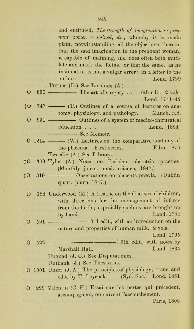 2i2 O 630 JO 747 0 931 O 1214 JO 309 JO 310 D 184 O 521 O 522 O 1001 O 299 and entituled, The strength of imagination in preg- nant women examined, Sc., whereby it is made plain, notwithstanding all the objections therein, that the said imagination in the pregnant woman, is capable of maiming, and does often both muti- late and mark the foetus, or that the same, as he insinuates, is not a vulgar error : in a letter to the author. Lond. 1729 Turner (D.) See Luisinus (A) The art of surgery . . . 6th edit. 2 vols. Lond.1741-42 (T.) Outlines of a course of lectures on ana- tomy, physiology, and pathology. Manch. n.d. Outlines of a system of medico-chirui'gical education . . . Lond. [1824] See Memoir. (W.) Lectures on the comparative anatomy of the placenta. First series. Edin. 1876 Tweedie (A.) See Library. Tyler (A.) Notes on Parisian obstetric practice (Monthly journ. med. science, 1847.) Observations on placenta prsevia. (Dublin quart, journ. 1847.) Underwood (M.) A treatise on the diseases of children, with directions for the management of infants from the birth; especially such as are brought up by hand. Lond. 1784 3rd edit., with an introduction on the nature and properties of human milk. 2 vols. Lond. 1795 —. 9th edit., with notes by Marshall Hall. Lond. 1835 Ungnad (J. C.) See Disputationes. Unthank (J.) See Thesaurus. Unzer (J. A.) The principles of physiology; trans. and edit, by T. Laycock. (Syd. Soc.) Lond. 1851 Valentin (C. H.) Essai sur les pertes qui pi’ecedent, accompagnent, ou suivent I’accouchement. Paris, 1802